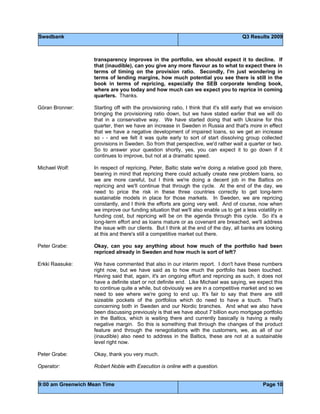 Swedbank Q3 Results 2009
9:00 am Greenwich Mean Time Page 10
transparency improves in the portfolio, we should expect it to decline. If
that (inaudible), can you give any more flavour as to what to expect there in
terms of timing on the provision ratio. Secondly, I'm just wondering in
terms of lending margins, how much potential you see there is still in the
book in terms of repricing, especially the SEB corporate lending book,
where are you today and how much can we expect you to reprice in coming
quarters. Thanks.
Göran Bronner: Starting off with the provisioning ratio, I think that it's still early that we envision
bringing the provisioning ratio down, but we have stated earlier that we will do
that in a conservative way. We have started doing that with Ukraine for this
quarter, then we have an increase in Sweden in Russia and that's more in effect
that we have a negative development of impaired loans, so we get an increase
so - - and we felt it was quite early to sort of start dissolving group collected
provisions in Sweden. So from that perspective, we'd rather wait a quarter or two.
So to answer your question shortly, yes, you can expect it to go down if it
continues to improve, but not at a dramatic speed.
Michael Wolf: In respect of repricing, Peter, Baltic state we're doing a relative good job there,
bearing in mind that repricing there could actually create new problem loans, so
we are more careful, but I think we're doing a decent job in the Baltics on
repricing and we'll continue that through the cycle. At the end of the day, we
need to price the risk in these three countries correctly to get long-term
sustainable models in place for those markets. In Sweden, we are repricing
constantly, and I think the efforts are going very well. And of course, now when
we improve our funding situation that we'll also enable us to get a less volatility in
funding cost, but repricing will be on the agenda through this cycle. So it's a
long-term effort and as loans mature or as covenant are breached, we'll address
the issue with our clients. But I think at the end of the day, all banks are looking
at this and there's still a competitive market out there.
Peter Grabe: Okay, can you say anything about how much of the portfolio had been
repriced already in Sweden and how much is sort of left?
Erkki Raasuke: We have commented that also in our interim report. I don't have these numbers
right now, but we have said as to how much the portfolio has been touched.
Having said that, again, it's an ongoing effort and repricing as such, it does not
have a definite start or not definite end. Like Michael was saying, we expect this
to continue quite a while, but obviously we are in a competitive market and so we
need to see where we're going to end up. It's fair to say that there are still
sizeable pockets of the portfolios which do need to have a touch. That's
concerning both in Sweden and our Nordic branches. And what we also have
been discussing previously is that we have about 7 billion euro mortgage portfolio
in the Baltics, which is waiting there and currently basically is having a really
negative margin. So this is something that through the changes of the product
feature and through the renegotiations with the customers, we, as all of our
(inaudible) also need to address in the Baltics, these are not at a sustainable
level right now.
Peter Grabe: Okay, thank you very much.
Operator: Robert Noble with Execution is online with a question.
 