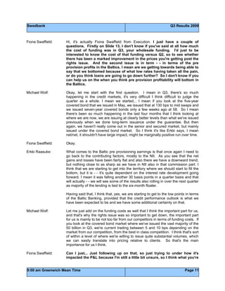 Swedbank Q3 Results 2009
9:00 am Greenwich Mean Time Page 11
Fiona Swaffield: Hi, it's actually Fiona Swaffield from Execution. I just have a couple of
questions. Firstly on Slide 13, I don't know if you've said at all how much
the cost of funding was in Q3, your wholesale funding. I'd just to be
interested to know the cost of that funding versus Q2, so to see whether
there has been a marked improvement in the prices you're getting post the
rights issue. And the second issue is in term - - in terms of the pre
provision profits in the Baltics. I mean are we getting towards being able to
say that we bottomed because of what low rates having taken all the pain,
or do you think loans are going to go down further? So I don't know if you
can help us on the when you think pre provision profitability will bottom in
the Baltics.
Michael Wolf: Okay, let me start with the first question. I mean in Q3, there's so much
happening in the credit markets, it's very difficult I think difficult to judge the
quarter as a whole. I mean we started... I mean if you look at the five-year
covered bond that we issued in May, we issued that at 130 bps to mid swaps and
we issued seven-year covered bonds only a few weeks ago at 58. So I mean
there's been so much happening in the last four months that I think looking at
where we are now, we are issuing at clearly better levels than what we've issued
previously when we done long-term issuance under the guarantee. But then
again, we haven't really come out in the senior and secured market, but mainly
issued under the covered bond market. So I think it's like Erkki says, I mean
net/net, it shouldn't have large impact, might be marginally positive run over time.
Fiona Swaffield: Okay.
Erkki Raasuke: What comes to the Baltic pre provisioning earnings is that once again I need to
go back to the contributing factors, mostly to the NII. As you see that the net
gains and losses have been fairly flat and also there we have a downward trend,
but nothing close to as sharp as we have in NII also in that commission part. I
think that we are starting to get into the territory where we should start to fill the
bottom, but it is - - it's quite dependent on the interest rate development going
forward. I mean it was falling another 30 basis points in a quarter basis and that
will actually - - we will see some of the results also rolling in over the next quarter
as majority of the lending is tied to the six-month floater.
Having said that, I think that, yes, we are starting to get to the low points in terms
of the Baltic Banking, provided that the credit performance outlook is what we
have been expected to be and we have some additional certainty on that.
Michael Wolf: Let me just add on the funding costs as well that I think the important part for us,
and that's why the rights issue was so important to get down, the important part
for us is mainly to be not too far from our competitors in terms of funding costs. If
you look at the covered bond market where we've issued the vast majority of the
50 billion in Q3, we're current trading between 5 and 10 bps depending on the
market from our competition, from the best in class competition. I think that's sort
of within a level of where we're willing to issue quite substantial volumes, which
we can easily translate into pricing relative to clients. So that's the main
importance for us I think.
Fiona Swaffield: Can I just... Just following up on that, so just trying to under how it's
impacted the P&L because I'm still a little bit unsure, so I think what you're
 