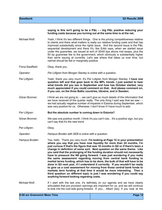 Swedbank Q3 Results 2009
9:00 am Greenwich Mean Time Page 12
saying is this isn't going to be a P&L - - big P&L positive reducing your
funding costs because you turning out at the same time is at the net.
Michael Wolf: Yeah, I think it's two different things. One is the pricing competitiveness relative
to clients and there what matters is really our relative funding costs and that has
improved substantially since the rights issue. And the second issue is the P&L
sequential development and there it's, like Erkki says, when we started issue
under the guarantee, we issued at sort of 30/40 bps above mid swaps, plus the
83 bp guarantee fee to the government, which obviously is substantially higher
than we're issuing at currently. Let's see where that takes us over time, but
net/net should be flat or marginally positive.
Fiona Swaffield: Okay, thank you.
Operator: Per Löfgren from Morgan Stanley is online with a question.
Per Löfgren: Yeah, thank you very much. It's Per Lofgren from Morgan Stanley. I have one
question left and that goes back to the MPL trends. I just wanted to hear
what trends did you see in September and how has October started, very
much appreciated if you could comment on that. And please comment on,
if you can, on the three Baltic countries, Ukraine, and in Sweden.
Göran Bronner: I think we are not going to - - we can't give so much details of the information that
we have received of the quarter really. The only thing I said was that we saw - -
we had actually negative number of impaired in Estonia during September, which
was very positive for us. Otherwise, I don't know if I have much to add.
Per Löfgren: But the absolute number is coming down in Estonia?
Göran Bronner: We saw one positive month. I think it's you can't rule... It's a positive sign, but you
can't say that it's the new trend.
Per Löfgren: Okay.
Operator: Hampus Brodén with SEB is online with a question.
Hampus Brodén: Yes, hello. Thank you very much. I'm looking at Page 12 in your presentation
where you say that you have now liquidity for more than 24 months, I'm
just curious if that's the figure that was 18 months in Q2 or if there's been a
change in definition of some sort. Next question on the same theme. Like
you said that the prolonging of the funding duration should not necessarily
have to pressure the NII going forward. I was just wondering if you make
the same assessment regarding moving from central bank funding to
market terms funding, which has to be done, the bulk of that will have to be
done in Q3 next year, if I understand it correctly. If you wouldn't be ready
to give us a cost assessment for moving from those central bank funds to
markets term funding at that time it would be more interesting. Then a
third question on different topic is just I was wondering if you could say
anything forward looking regarding costs.
Michael Wolf: If I start with the last one, it's definitely on our agenda and we have clearly
articulated that pre provision earnings are important for us, and we will continue
to look into the cost side going forward. If you... Albert [sic], if you look at the
 