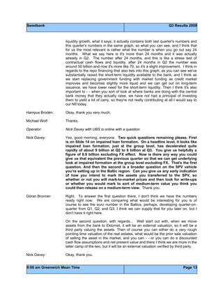 Swedbank Q3 Results 2009
9:00 am Greenwich Mean Time Page 13
liquidity growth, what it says, it actually contains both last quarter's numbers and
this quarter's numbers in the same graph, so what you can see, and I think that
for us the most relevant is rather what the number is when you go out say 24
months. What we say here is it's more than 24 months and it was actually
already in Q2. The number after 24 months, and this is like a stress test of
contractual cash flows and liquidity, after 24 months in Q2 the number was
around 50 billion and now it's more like 70, so it's a slight improvement. I think in
regards to the repo financing that also ties into this graph, as you can see we've
substantially raised the short-term liquidity available to the bank, and I think as
we start replacing government funding with market funding as credit market
improves and becomes slightly more liquid and we can get out on long-term
issuance, we have lower need for the short-term liquidity. Then I think it's also
important to - - when you sort of look at where banks are doing with the central
bank money that they actually raise, we have not had a principal of investing
them to yield a lot of carry, so they're not really contributing at all I would say to
our NII today.
Hampus Brodén: Okay, thank you very much.
Michael Wolf: Thanks.
Operator: Nick Davey with UBS is online with a question.
Nick Davey: Yes, good morning, everyone. Two quick questions remaining please. First
is on Slide 14 on impaired loan formation. On a headline level, it looks like
impaired loan formation, just at the group level, has decelerated quite
rapidly of about 9 billion at Q2 to 6 billion at Q3. You give us helpfully a
figure of 8.9 billion excluding FX effect. Now is there any way you could
give us that equivalent the previous quarter so that we can get underlying
look at impaired formation at the group level excluding FX. That's the first
question. And then the second is a broader question on the SPV vehicle
you're setting up in the Baltic region. Can you give us any early indication
of how you intend to mark the assets you transferred to the SPV, so
whether or not you will mark-to-market prices and then look for write-ups
or whether you would mark to sort of medium-term value you think you
could then release on a medium-term view. Thank you.
Göran Bronner: Right. To answer the first question there, I don't think we have the numbers
ready right now. We are comparing what would be interesting for you is of
course to see the euro number in the Baltics, perhaps, developing quarter-on-
quarter from Q1, Q2, and Q3. I think we can supply that for you later on, but I
don't have it right here.
On the second question, with regards... Well start out with, when we move
assets from the bank to Ektornet, it will be an external valuation, so it will be a
third party valuing the assets. Then of course you can either do a very rough
pointing time valuation of the real estates, what would be the prior sale valuation
of selling the asset in the market, and you can - - or you can do a discounted
cash flow assumptions and net present value and there I think we are more in the
latter camp of the two, but it will be an external valuation verified by third party.
Nick Davey: Okay, thank you.
 
