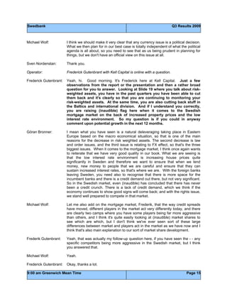 Swedbank Q3 Results 2009
9:00 am Greenwich Mean Time Page 15
Michael Wolf: I think we should make it very clear that any currency issue is a political decision.
What we then plan for in our best case is totally independent of what the political
agenda is all about, so you need to see that as us being prudent in planning for
things, but we don't have an official view on this issue at all.
Sven Nordenstan: Thank you.
Operator: Frederick Gutenbrant with Kell Capital is online with a question.
Frederick Gutenbrant: Yeah, hi. Good morning. It's Frederick here at Kell Capital. Just a few
observations from the report or the presentation and then a rather broad
question for you to answer. Looking at Slide 19 where you talk about risk-
weighted assets, you have in the past quarters you have been able to cut
them back and it's clearly so that you are continuing to monitoring your
risk-weighted assets. At the same time, you are also cutting back stuff in
the Baltics and international division. And if I understand you correctly,
you are raising (inaudible) flag here when it comes to the Swedish
mortgage market on the back of increased property prices and the low
interest rate environment. So my question is if you could in anyway
comment upon potential growth in the next 12 months.
Göran Bronner: I mean what you have seen is a natural deleveraging taking place in Eastern
Europe based on the macro economical situation, so that is one of the main
reasons for the decrease in risk weighted assets. The second decrease is law
and order issues, and the third issue is relating to FX effect, so that's the three
biggest issues. When it comes to the mortgage market, I think once again wants
to reiterate that we have very good quality in our book. What we are seeing is
that the low interest rate environment is increasing house prices quite
significantly in Sweden and therefore we want to ensure that when we lend
money, new money to people that we are careful and ensure that they can
sustain increased interest rates, so that's where we are. With the foreign banks
leaving Sweden, you need also to recognise that there is more space for the
incumbent banks and there is a credit demand out there, but not very significant.
So in the Swedish market, even (inaudible) has concluded that there has never
been a credit crunch. There is a lack of credit demand, which we think if the
economy continues to show good signs will come back; and with the rights issue,
we stand well prepared to compete in that market.
Michael Wolf: Let me also add on the mortgage market, Frederik, that the way credit spreads
have moved, different players in the market act very differently today, and there
are clearly two camps where you have some players being far more aggressive
than others, and I think it's quite easily looking at (inaudible) market shares to
see which are which, but I don't think we've ever seen sort of these large
differences between market and players act in the market as we have now and I
think that's also main explanation to our sort of market share development.
Frederik Gutenbrant: Yeah, that was actually my follow-up question here, if you have seen the - - any
specific competitors being more aggressive in the Swedish market, but I think
you answered that.
Michael Wolf: Yeah.
Frederick Gutenbrant: Okay, thanks a lot.
 