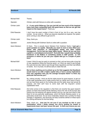 Swedbank Q3 Results 2009
9:00 am Greenwich Mean Time Page 16
Michael Wolf: Thanks.
Operator: Chintan Joshi with Nomura is online with a question.
Chintan Joshi: Hi. A very quick follow-up. Can you just tell me how much of the impaired
loans have been reclassified back into good loans so that we can get that
impact on the impact loans? Thank you.
Erkki Raasuke: I don't have the exact number of that in front of me, but it's a very, very low
number. As we come in... When you become classified as impaired, the system
we're running is very difficult to get out of it.
Chintan Joshi: Okay, thank you.
Operator: Jackie Sheung with Goldman Sachs is online with a question.
Aaron Ibbotson: Hi there. This is actually Aaron Ibbotson from Goldman Sachs. I just got a
quick question on capital. Basically you seem to more or less offset your
losses with reduction in risk-weighted assets and other capital
management. You've had two large rights issues. Where do you see your
capital in a normalised environment? And with that, I would mean probably
breakeven in the Baltics or something similar in GDP growth. Is 12%
excessive or where do you see your capital ratio go in a couple of years
time?
Michael Wolf: I mean I think it's way too early to comment on that, and we have quite a long list
of new regulations hitting the financial sector, so I think we need to see through
the cycle and we also need to see through these regulations and their real effects
on banks. So in my book, it's still too early to make that call.
Aaron Ibbotson: But is there anything you've picked up so far that suggests that Swedbank
would need to run with a higher capital ratio or have a worse implications
from new regulation then say the average European Bank? Is there any
particular that worries you?
Michael Wolf: No, nothing actually. I think we did the rights issues for good reasons, to get out
of the state guarantee and to really ensure that our clients don't have to worry,
and we have done good on the funding side and the rights issue had served its
purpose, and then we'll have to come back with the long-term correct
capitalisation level.
Erkki Raasuke: And what comes to the regulation is that there are recently few good research
pieces out there that looking Nordic Banking versus the rest of the Europe also
looking over the banking one against another and you can see from there is that
there is not any particular weaknesses, which the Nordic Banking sector or us
particularly would have. So we have moderately relaxed view currently for these
changes in regulations, and obviously we keep ourselves alerted on these topics
but nothing worrisome for the time being.
Aaron Ibbotson: Okay, thank you. And just I'm not sure if you touched on this in your
presentation, which I partly missed, but you're guiding for losses or
impairments lower next year versus this year. Is there any chance you can
 
