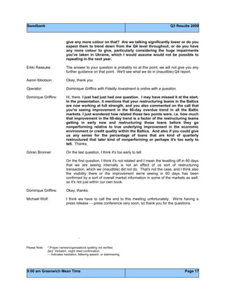 Swedbank Q3 Results 2009
9:00 am Greenwich Mean Time Page 17
give any more colour on that? Are we talking significantly lower or do you
expect them to trend down from the Q4 level throughout, or do you have
any more colour to give, particularly considering the huge impairments
you've taken in Ukraine, which I would assume would not be possible to
repeating in the next year.
Erkki Raasuke: The answer to your question is probably no at this point; we will not give you any
further guidance on that point. We'll see what we do in (inaudible) Q4 report.
Aaron Ibbotson: Okay, thank you.
Operator: Dominique Griffins with Fidelity Investment is online with a question.
Dominque Griffins: Hi, there. I just had just had one question. I may have missed it at the start.
In the presentation, it mentions that your restructuring teams in the Baltics
are now working at full strength, and you also commented on the call that
you're seeing improvement in the 60-day overdue trend in all the Baltic
markets. I just wondered how related those two points were, i.e. how much
that improvement in the 60-day trend is a factor of the restructuring teams
getting in early now and restructuring those loans before they go
nonperforming relative to true underlying improvement in the economic
environment or credit quality within the Baltics. And also if you could give
us any sense for the percentage of loans that are kind of quarterly
restructured that later kind of nonperforming or perhaps it's too early to
tell. Thanks.
Göran Bronner: On the last question, I think it's too early to tell.
On the first question, I think it's not related and I mean the levelling off in 60 days
that we are seeing internally is not an effect of us sort of restructuring
transaction, which we (inaudible) did not do. That's not the case, and I think also
the visibility there or the improvement we're seeing in 60 days has been
confirmed by a sort of overall market information in some of the markets as well,
so it's not just within our own book.
Dominque Griffins: Okay, thanks.
Michael Wolf: I think we have to call the end to this meeting unfortunately. We're having a
press release - - press conference very soon, so thank you for the questions.
.
Please Note: * Proper names/organisations spelling not verified.
[sic] Verbatim, might need confirmation.
- - Indicates hesitation, faltering speech, or stammering.
 