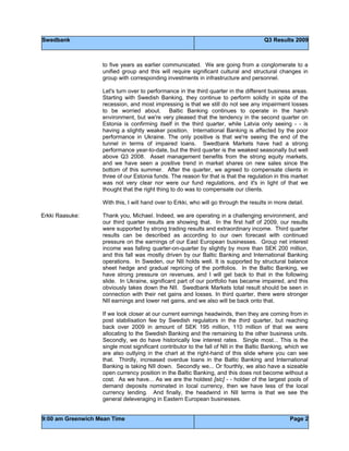 Swedbank Q3 Results 2009
9:00 am Greenwich Mean Time Page 2
to five years as earlier communicated. We are going from a conglomerate to a
unified group and this will require significant cultural and structural changes in
group with corresponding investments in infrastructure and personnel.
Let's turn over to performance in the third quarter in the different business areas.
Starting with Swedish Banking, they continue to perform solidly in spite of the
recession, and most impressing is that we still do not see any impairment losses
to be worried about. Baltic Banking continues to operate in the harsh
environment, but we're very pleased that the tendency in the second quarter on
Estonia is confirming itself in the third quarter, while Latvia only seeing - - is
having a slightly weaker position. International Banking is affected by the poor
performance in Ukraine. The only positive is that we're seeing the end of the
tunnel in terms of impaired loans. Swedbank Markets have had a strong
performance year-to-date, but the third quarter is the weakest seasonally but well
above Q3 2008. Asset management benefits from the strong equity markets,
and we have seen a positive trend in market shares on new sales since the
bottom of this summer. After the quarter, we agreed to compensate clients in
three of our Estonia funds. The reason for that is that the regulation in this market
was not very clear nor were our fund regulations, and it's in light of that we
thought that the right thing to do was to compensate our clients.
With this, I will hand over to Erkki, who will go through the results in more detail.
Erkki Raasuke: Thank you, Michael. Indeed, we are operating in a challenging environment, and
our third quarter results are showing that. In the first half of 2009, our results
were supported by strong trading results and extraordinary income. Third quarter
results can be described as according to our own forecast with continued
pressure on the earnings of our East European businesses. Group net interest
income was falling quarter-on-quarter by slightly by more than SEK 200 million,
and this fall was mostly driven by our Baltic Banking and International Banking
operations. In Sweden, our NII holds well. It is supported by structural balance
sheet hedge and gradual repricing of the portfolios. In the Baltic Banking, we
have strong pressure on revenues, and I will get back to that in the following
slide. In Ukraine, significant part of our portfolio has became impaired, and this
obviously takes down the NII. Swedbank Markets total result should be seen in
connection with their net gains and losses. In third quarter, there were stronger
NII earnings and lower net gains, and we also will be back onto that.
If we look closer at our current earnings headwinds, then they are coming from in
post stabilisation fee by Swedish regulators in the third quarter, but reaching
back over 2009 in amount of SEK 195 million, 110 million of that we were
allocating to the Swedish Banking and the remaining to the other business units.
Secondly, we do have historically low interest rates. Single most... This is the
single most significant contributor to the fall of NII in the Baltic Banking, which we
are also outlying in the chart at the right-hand of this slide where you can see
that. Thirdly, increased overdue loans in the Baltic Banking and International
Banking is taking NII down. Secondly we... Or fourthly, we also have a sizeable
open currency position in the Baltic Banking, and this does not become without a
cost. As we have... As we are the holdest [sic] - - holder of the largest pools of
demand deposits nominated in local currency, then we have less of the local
currency lending. And finally, the headwind in NII terms is that we see the
general deleveraging in Eastern European businesses.
 