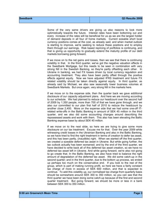 Swedbank Q3 Results 2009
9:00 am Greenwich Mean Time Page 3
Some of the very same drivers are giving us also reasons to look more
optimistically towards the future. Interest rates have been bottoming out and
every increase of the rates will be beneficial for us as we are the largest holder
of demand deposits in all four of home markets. Current sizeable short local
currency positions comes at the cost, as already said; and when market outlook
is starting to improve, we're seeking to reduce these positions and to employ
them through our earnings. Risk based repricing of portfolios is continuing, and
that is giving us opportunity to gradually extend the maturity profile of our debt
markets borrowing going forward.
If we move on to the net gains and losses, then we see that there is continuing
volatility in that. In the third quarter, we've got the negative valuation effects in
the Swedbank Mortgage, but this needs to be seen in combination with very
strong NII in the Swedish Banking, so they're partly offsetting each other. In
Ukraine in banking, we had FX losses driven by local currency regulation and
accounting treatment. They also have been partly offset through the positive
effects against equity. Now we have adjusted IFRS treatment and future FX
related volatility should be taken directly against equity. In third quarter, as
already said by Michael, we also saw seasonally lower business volumes at
Swedbank Markets. But once again, very strong NII in the markets here.
If we move on to the expense side, then the quarter back we gave additional
disclosure of our capacity adjustment plans. And here we are moving according
to our schedule. We had planned to reduce our headcount over the second half
of 2009 by 1,350 people, more than 700 of that we have gone through, and we
also our committed to our plan first half of 2010 to reduce the headcount by
another close 2,400. More on the expense side that we had some one-off IT-
related write-offs in the Baltic Banking in amount of SEK 45 million in the third
quarter, and we also did some accounting changes around describing the
repossessed assets and work with them. This also has been elevating the Baltic
Banking expense base by about SEK 40 million.
If we move on to the next slide, so here we are trying to give some more
disclosure on our tax treatment. Excuse me for that. Over the year 2009 while
witnessing credit losses in the Ukrainian Banking and also in the Baltic Banking,
so we have tried to find the right treatment in terms of creation to defer tax asset,
and this has been partly, (inaudible) right. When we started off the first quarter,
we created a sizeable deferred tax asset in Ukraine. But while going further, the
tax outlook actually has been worsened; and by the end of the third quarter, we
have decided to write back all of this deferred tax asset creation, so we have no
deferred tax asset left in Ukraine. And while going forward, we're also not going
to go create that. In the Baltic Banking, we also have tried to balance the right
amount of degradation of the deferred tax asset. We did some catch-up in the
second quarter; and in the third quarter, due to the bottom up process, we ended
up perhaps too much on the conservative end. If you look to the rest of the
group, which is part of making running profit, so here we have a fairly constant
tax charge of more in excess of SEK 600 million, and that is expected to
continue. To add this volatility up, our normalised tax charge from quarterly basis
should be somewhere around SEK 300 to 350 million, so you can see that the
third quarter we have been doing some catch-up because of the first and second
quarter treatment. But going forward, we should be more or less in a bank
between SEK 300 to 350 million.
 