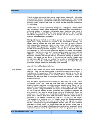 Swedbank Q3 Results 2009
9:00 am Greenwich Mean Time Page 4
Then if we try to sum up our third quarter results, so we ended at 8.1 billion total
income, which is lower than quarter before. But as said, we also had no really
sizeable extraordinaries, as well as there has been a lower trading income. I was
outlining the tax expense, over SEK 700 million, and we ended the quarter with
3.3 billion loss.
Third quarter was above expectations strong in our funding side. We have kept
very high liquidity buffers, as we also already are building them up quarter back,
and these are kept for the reason that because we are right now in the middle of
the quest of moving away from the state guarantee program. Our forecasted
cash flows are positive over the next 24 months, and we intend to keep this
positions also shortened going forward.
Strong debt capital markets over the third quarter, also combined with our own
rights issue, having improved our access to the market-based funding. As
already said by Michael, we have been raising more than 50 billion long-term
debt outside of the guarantee. Also, we have raised over 50 billion short-term
debt outside of the guarantee. And during the first quarter, only 1 billion was
issued inside of the guarantee program. It's also fair to say that since the
announcement of the rights issue in mid July, we have not utilised the state loan
guarantee. We have run down partly our central bank repos, now reaching to the
165 billion and being over 200 just quarter ago. And as already mentioned, we
have also extended our average maturity of wholesale funding by another two
months. We started the year with a 14 months average maturity, now we have
moved into the 20. We keep eye on that. The ambition is to build it further. But
as said, we are in the middle of the process of moving away from the state
guarantee program, and that is the primary focus right now.
And with that, I will hand over to Göran.
Göran Bronner: Sorry for that. Thank you, Erkki. Before moving on to the slides, I just want to
say that I think that the asset quality in general are developing according to
expectations of management. I think not only are we starting to see the first
positive signals that the problems are abating, but also I think that it follows the
patterns that we have seen in the earlier quarters with regards to where our
problem areas are.
With that, I think impaired loans increased during the quarter with SEK 6.1 billion,
in Swedish krona. But I think we have state there, we have a rather huge
positive FX effect due to the strengthening of the Swedish krona. Taken that into
account, the impaired loans grow with 8.9 billion, which is slightly less than in the
second quarter. Going forward then and looking to the components here, I think
it's fair to say that Sweden is really developing well considering where we are
and where we have been in terms of real economic development. During the
quarter, we have actually seen a reduction in absolute terms where impaired
loans with a little bit more than SEK 250 million. And also credit losses or
provisions in the Swedish operation are only SEK 150 million for the quarter.
That together is of course a very, very healthy sign of the Swedish operation.
Going further into Estonia, I just want to make that this first sign we saw earlier
on that Estonia was clearly developing better than the other two Baltic countries
has been confirmed during this quarter where we see a much slower pace of
impaired loan growth and as in fact September month where we actually saw a
decrease in actual terms of impaired loans, which also gives us good hopes
 