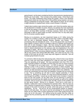 Swedbank Q3 Results 2009
9:00 am Greenwich Mean Time Page 5
going forward, not the least considering that the macroeconomic developments in
Estonia are much better. Then turning to the problem areas, I think they're well
known. The really outstanding event during the quarter I think is the Ukrainian
development where we now have 44% of the portfolio being impaired, and we're
taking a substantial hit during this quarter. With regards to Latvia, we are seeing
a slight reduction in impaired loans, while a small increase in Lithuania.
I talked about positive signs during the quarter, and I think the positive signs are
the development in Sweden of course, Estonia, but perhaps the most importantly
is that we are seeing a (inaudible) - - a reduction in the growth rate of impaired
loans in all three Baltic countries of 60-days overdues, which are the primary
barometer to field an asset quality out there. And from that, it's very early days,
but it's of course a positive signal.
Moving on to provisions, we took impairment losses on 6.1 billion during the
quarter. It's 2.3 billion in Ukraine, a little bit more than 3 billion in the Baltic states,
and the rest is distributed between Norway, Sweden, and Russia. The
provisioning ratio are basically the same. For on the group level, we brought it
down slightly in Ukraine, while it's increased a little bit in Sweden and Russia, but
there are no real messages in there. We have during the quarter reallocated
from group collective provisions SEK 2 billion into individual asset provision, and
that's a natural phenomena as the work-out units are progressing in the work
according to speed. We have a total of 22.5 billion of provisions in the Group,
whereof almost 7 billion are group collective provision at this stage. Actual write-
offs for the quarter were almost SEK 800 million, and I think we are now in the
middle of this cycle we are still in early days with regards to write-offs, that will
increase going forward of course.
To comment a little bit about the restructuring work, I think it's fair to say that the
work-out units now have been operational for a little bit more than a quarter.
They are operating at full speed. We have penetrated more than 70% of the
weak corporate portfolio in the Baltic countries that now have an active business
plan. The target is for us to reach more - - at 100% at year-end. One problem
starting to arise in this is that the foreclosure process in these countries, and
particular in Latvia, is will become a problem going forward in terms of the speed
that we can take borrowers to foreclosure and take control over collaterals. The
courts are overworked and also there are legislation changes that we would like
to see. That is something we will start to work towards authorities in these
countries on. Moving on to Ukraine, as I said and as Michael alluded to, we are
now through the portfolio. I would say we still expect some increase in impaired
loans for the next quarter. On the other hand, we are planning to continue to
decrease the provisioning ratio slightly during next quarter as well as the visibility
increases. And of course as a result of that, the P&L impact of this portfolio will
be less going forward. Moving on to Sweden, I think just to come back on
Sweden, I really think I want to emphasise the operation there. Not only have we
seen a decline of impaired loans in Sweden, but we also have a very, very limited
increase of the watch list during the quarter, which also gives us comfort in the
stabilisation. So we... All and all, we are conservatively positive on Sweden,
while it's still early days. We need to see the exit strategy for the central banks
before we can really make a proper assessment of the credit quality through the
cycle, but so far very good. It's nothing during the quarter that has made us
change that the provisioning ratio will be changed through the cycle from 30 to
50%.
 
