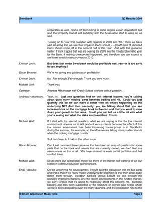 Swedbank Q3 Results 2009
9:00 am Greenwich Mean Time Page 8
corporates as well. Some of them being to some degree export dependent, but
also that property market will suddenly with the devaluation start to wake up as
well.
Turning on to your first question with regards to 2009 and '10, I think we have
said all along that we see that impaired loans should - - growth rate of impaired
loans should come off in the second half of this year. And with that guidance
earlier, I think it goes that we are seeing the 2009 are the most problematic year
for the Bank, if nothing unexpected happened, and therefore you can expect to
see lower credit losses provisions 2010.
Chintan Joshi: But does that mean Swedbank would be profitable next year or is too early
to say anything?
Göran Bronner: We're not giving any guidance on profitability.
Chintan Joshi: No. Fair enough. Fair enough. Thank you very much.
Michael Wolf: Thank you.
Operator: Andreas Håkansson with Credit Suisse is online with a question.
Andreas Håkansson: Yeah, hi. Just one question first on unit interest income, you're talking
about quite many moving parts between trading and NII. Could you just
quantify this so we can have a better view on what's happening on the
underlying NII? And then secondly, you are talking about that you see
increased risk on the mortgage book in Sweden and that you want to slow
down your growth in that area. Could you just tell us a little bit with what
you're seeing and what the risks are (inaudible). Thanks.
Michael Wolf: If I start with the second question, what we are saying is that the low interest
environment requires us to act prudent versus clients because the effect of this
low interest environment has been increasing house prices is in Stockholm
during the summer, for example, so therefore we are taking more prudent stands
when the probing mortgage credits.
So I hand over to Erkki on the other issue.
Göran Bronner: Can I just comment there because that has been an area of question for some
parts that on the book and assets that are currently owned, we don't feel any
nervousness on that at all. We have stressed a weak partial portfolios and feel
comfort there.
Michael Wolf: So it's more our operational mode out there in the market not wanting to put our
clients in a difficult situation going forward.
Erkki Raasuke: On the underlying NII development, I would split the discussion into the two parts
and first is that if we really mean underlying development is that then once again
rolling them through, Swedish banking versus LIBOR we see through the
repricing improving margins and the recent developments in the funding market,
we don't foresee that it's going to negatively affect this banking NII. Swedish
banking also has been supported by the structure of interest rate hedge which
we have been discussing over the many quarters, and it's contribution now to the
 