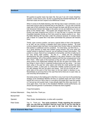 Swedbank Q3 Results 2009
9:00 am Greenwich Mean Time Page 9
NII quarter-on-quarter basis has been flat. But just if we roll it back three/four
quarters, it was close to zero. So this is supporting the Swedish Banking NII, and
short-term basis we don't expect to be differences in there.
When it comes to the Baltic Banking, then NII has had a major contraction, so we
have been trying to also to illustrate that on the Slide No. 7, as you see is that the
major part of the contraction has came through the base rate fall as we have not
had structured interest rate hedge in the place, but we are bottoming out now in
terms of the interest rates. The Euribor has dropped from five - - six months
Euribor has been dropping from 5.25 to 1% over the last 12 months and every
(inaudible) basically moving up from here would be clearly positive to us. Also,
the Baltic Banking NII has been under the pressure because of overdue loans
with a lesser of a speed like it has been commented this pressure still remains
there.
Thirdly, open currency position, we have a special slide on that in the appendix.
Is as well, we are running a sizeable short local currency position. As local
currency deposit rates had been moving higher than Euribor rates so maintaining
that position is additional cost for ourselves. For time being, we think this is - -
it's a good decision to keep that position going forward; and once when the
market outlook is starting to improve, we are starting to lower that position. This
position is unique. None of our competitors is having that, and this is really due to
our very strong retail position. So this is - - these are the underlying
developments and then probably needless to say about Ukraine is like Göran
was commenting, 44% of the portfolio impaired and this has consequences to the
NII in there. Other parts of the business is they are with a minor impact. Now
what comes to the relationship between NII and the net gains and losses, then
two things in here is that in a general funding picture we are using - - we have
been using in the past fair value option and while the credit spread has been
starting to widen, it does give us unfortunate volatility quarter-on-quarter basis
but also between NII and net gains and losses. And not all of that we are - -
we're able at this point of the time down to the last detail to disclose to you.
Nevertheless as we know that on the cash flow terms there are no open risks, so
over time they will smoothen out.
And what comes to the trading part is that this is very much due to the positioning
strategy of the Swedbank Markets will they on quarterly basis will more of their
results will it end up in NII or less in a net gains and losses like it was this quarter
or if we just go one quarter back, it was actually slight the other way around. So
once again here, if we look to the Swedbank Markets overall performance, we
should see that general in combination of these two items together.
I hope that explains.
Andreas Håkansson: Okay, that's fine. Thank you.
Michael Wolf: Thanks.
Operator: Peter Grabe, Handelsbanken, is online with a question.
Peter Grabe: Yes, hi. Thank you. Two quick questions. Firstly regarding the provision
ratio, you say that we shouldn't read too much into it, but it's now flat to
63% quarter-on-quarter and you said in Q2 that over time when the
 