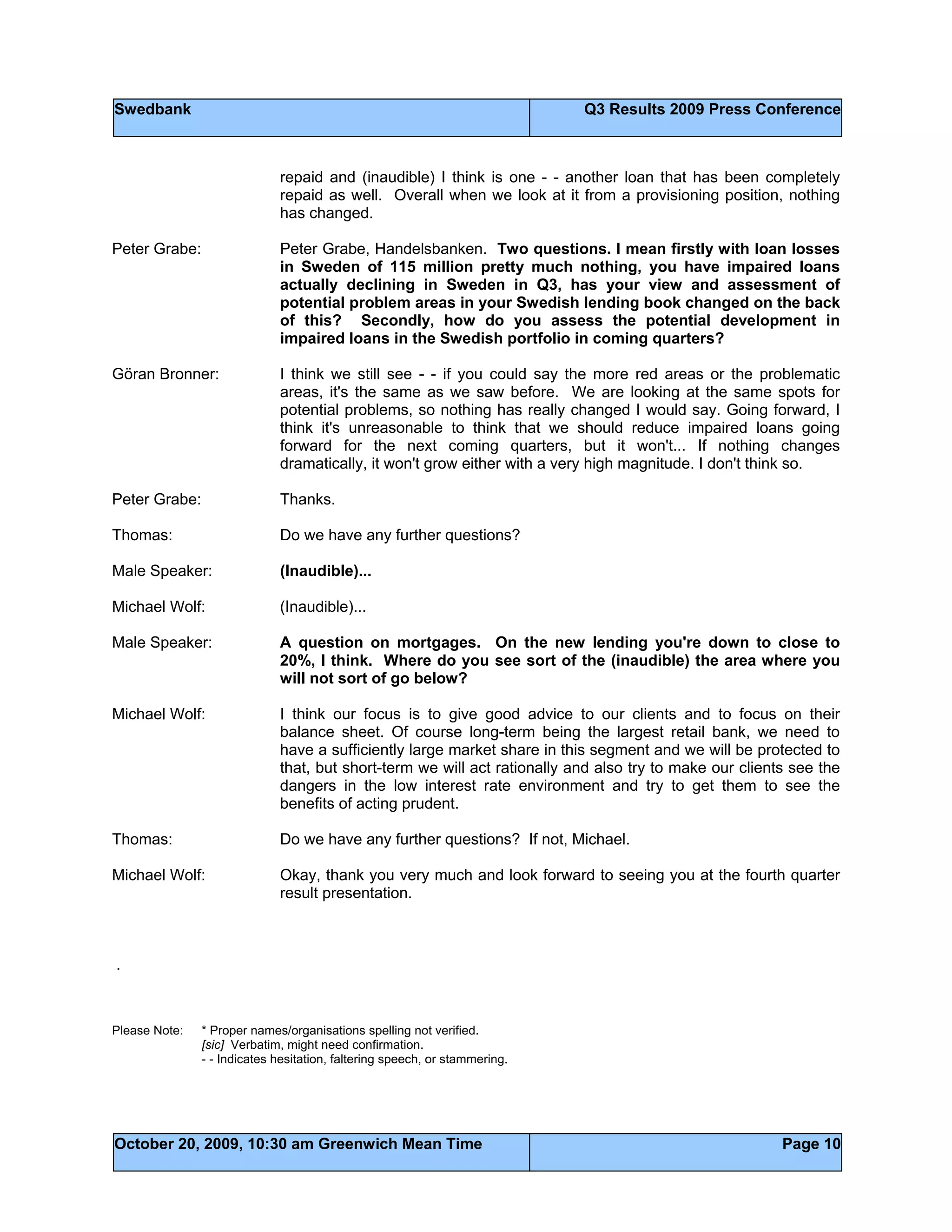 Swedbank Q3 Results 2009 Press Conference
October 20, 2009, 10:30 am Greenwich Mean Time Page 10
repaid and (inaudible) I think is one - - another loan that has been completely
repaid as well. Overall when we look at it from a provisioning position, nothing
has changed.
Peter Grabe: Peter Grabe, Handelsbanken. Two questions. I mean firstly with loan losses
in Sweden of 115 million pretty much nothing, you have impaired loans
actually declining in Sweden in Q3, has your view and assessment of
potential problem areas in your Swedish lending book changed on the back
of this? Secondly, how do you assess the potential development in
impaired loans in the Swedish portfolio in coming quarters?
Göran Bronner: I think we still see - - if you could say the more red areas or the problematic
areas, it's the same as we saw before. We are looking at the same spots for
potential problems, so nothing has really changed I would say. Going forward, I
think it's unreasonable to think that we should reduce impaired loans going
forward for the next coming quarters, but it won't... If nothing changes
dramatically, it won't grow either with a very high magnitude. I don't think so.
Peter Grabe: Thanks.
Thomas: Do we have any further questions?
Male Speaker: (Inaudible)...
Michael Wolf: (Inaudible)...
Male Speaker: A question on mortgages. On the new lending you're down to close to
20%, I think. Where do you see sort of the (inaudible) the area where you
will not sort of go below?
Michael Wolf: I think our focus is to give good advice to our clients and to focus on their
balance sheet. Of course long-term being the largest retail bank, we need to
have a sufficiently large market share in this segment and we will be protected to
that, but short-term we will act rationally and also try to make our clients see the
dangers in the low interest rate environment and try to get them to see the
benefits of acting prudent.
Thomas: Do we have any further questions? If not, Michael.
Michael Wolf: Okay, thank you very much and look forward to seeing you at the fourth quarter
result presentation.
.
Please Note: * Proper names/organisations spelling not verified.
[sic] Verbatim, might need confirmation.
- - Indicates hesitation, faltering speech, or stammering.
 