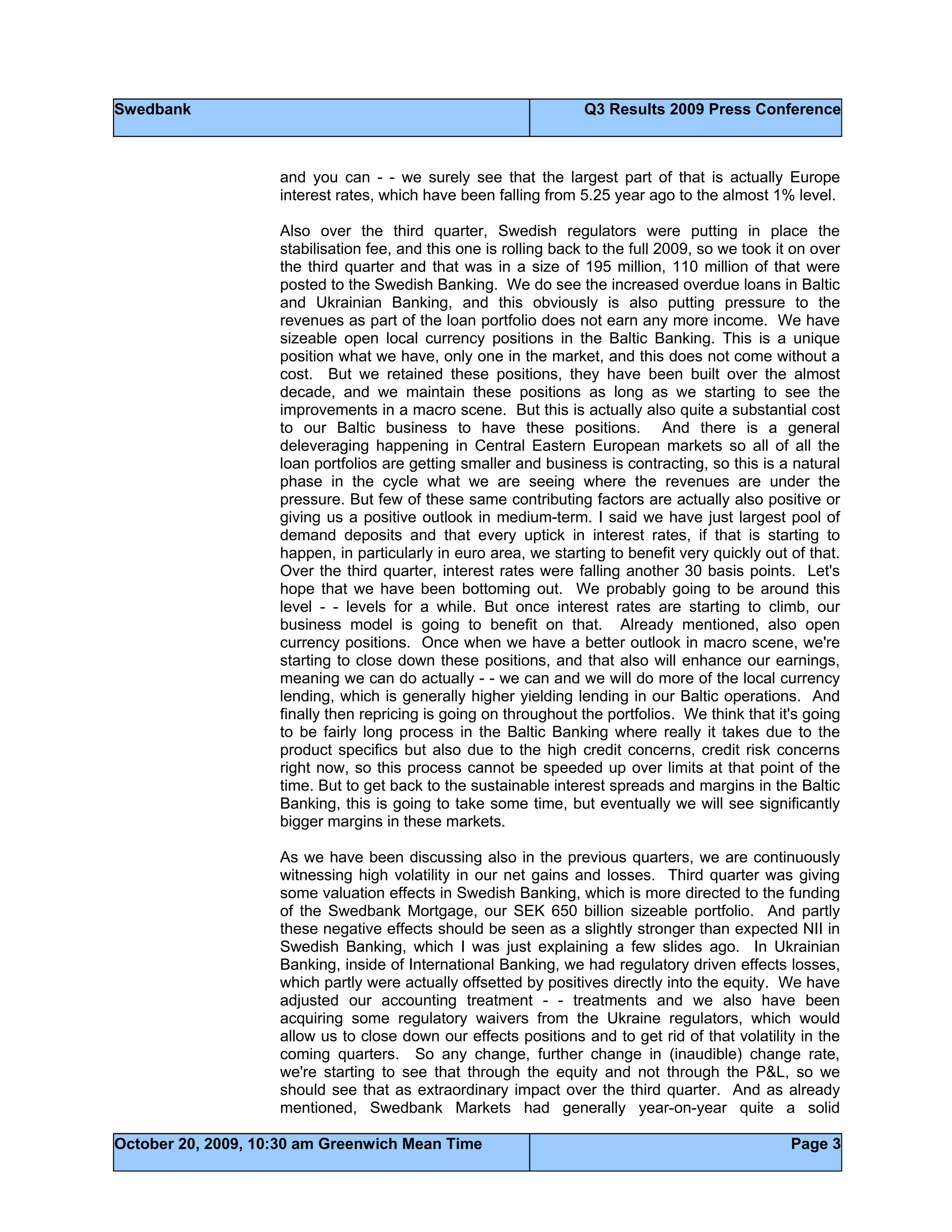 Swedbank Q3 Results 2009 Press Conference
October 20, 2009, 10:30 am Greenwich Mean Time Page 3
and you can - - we surely see that the largest part of that is actually Europe
interest rates, which have been falling from 5.25 year ago to the almost 1% level.
Also over the third quarter, Swedish regulators were putting in place the
stabilisation fee, and this one is rolling back to the full 2009, so we took it on over
the third quarter and that was in a size of 195 million, 110 million of that were
posted to the Swedish Banking. We do see the increased overdue loans in Baltic
and Ukrainian Banking, and this obviously is also putting pressure to the
revenues as part of the loan portfolio does not earn any more income. We have
sizeable open local currency positions in the Baltic Banking. This is a unique
position what we have, only one in the market, and this does not come without a
cost. But we retained these positions, they have been built over the almost
decade, and we maintain these positions as long as we starting to see the
improvements in a macro scene. But this is actually also quite a substantial cost
to our Baltic business to have these positions. And there is a general
deleveraging happening in Central Eastern European markets so all of all the
loan portfolios are getting smaller and business is contracting, so this is a natural
phase in the cycle what we are seeing where the revenues are under the
pressure. But few of these same contributing factors are actually also positive or
giving us a positive outlook in medium-term. I said we have just largest pool of
demand deposits and that every uptick in interest rates, if that is starting to
happen, in particularly in euro area, we starting to benefit very quickly out of that.
Over the third quarter, interest rates were falling another 30 basis points. Let's
hope that we have been bottoming out. We probably going to be around this
level - - levels for a while. But once interest rates are starting to climb, our
business model is going to benefit on that. Already mentioned, also open
currency positions. Once when we have a better outlook in macro scene, we're
starting to close down these positions, and that also will enhance our earnings,
meaning we can do actually - - we can and we will do more of the local currency
lending, which is generally higher yielding lending in our Baltic operations. And
finally then repricing is going on throughout the portfolios. We think that it's going
to be fairly long process in the Baltic Banking where really it takes due to the
product specifics but also due to the high credit concerns, credit risk concerns
right now, so this process cannot be speeded up over limits at that point of the
time. But to get back to the sustainable interest spreads and margins in the Baltic
Banking, this is going to take some time, but eventually we will see significantly
bigger margins in these markets.
As we have been discussing also in the previous quarters, we are continuously
witnessing high volatility in our net gains and losses. Third quarter was giving
some valuation effects in Swedish Banking, which is more directed to the funding
of the Swedbank Mortgage, our SEK 650 billion sizeable portfolio. And partly
these negative effects should be seen as a slightly stronger than expected NII in
Swedish Banking, which I was just explaining a few slides ago. In Ukrainian
Banking, inside of International Banking, we had regulatory driven effects losses,
which partly were actually offsetted by positives directly into the equity. We have
adjusted our accounting treatment - - treatments and we also have been
acquiring some regulatory waivers from the Ukraine regulators, which would
allow us to close down our effects positions and to get rid of that volatility in the
coming quarters. So any change, further change in (inaudible) change rate,
we're starting to see that through the equity and not through the P&L, so we
should see that as extraordinary impact over the third quarter. And as already
mentioned, Swedbank Markets had generally year-on-year quite a solid
 