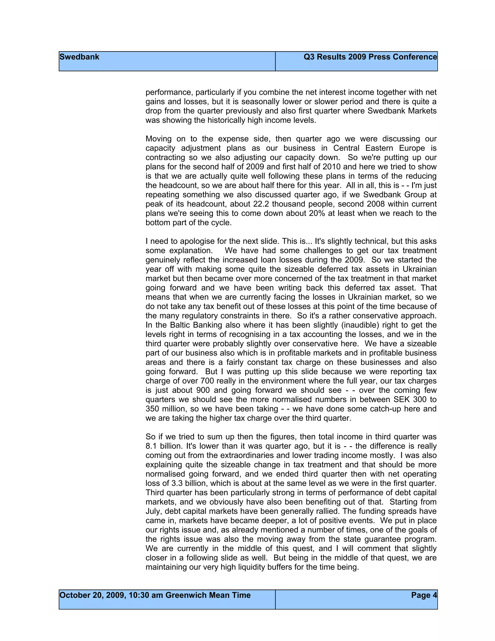 Swedbank Q3 Results 2009 Press Conference
October 20, 2009, 10:30 am Greenwich Mean Time Page 4
performance, particularly if you combine the net interest income together with net
gains and losses, but it is seasonally lower or slower period and there is quite a
drop from the quarter previously and also first quarter where Swedbank Markets
was showing the historically high income levels.
Moving on to the expense side, then quarter ago we were discussing our
capacity adjustment plans as our business in Central Eastern Europe is
contracting so we also adjusting our capacity down. So we're putting up our
plans for the second half of 2009 and first half of 2010 and here we tried to show
is that we are actually quite well following these plans in terms of the reducing
the headcount, so we are about half there for this year. All in all, this is - - I'm just
repeating something we also discussed quarter ago, if we Swedbank Group at
peak of its headcount, about 22.2 thousand people, second 2008 within current
plans we're seeing this to come down about 20% at least when we reach to the
bottom part of the cycle.
I need to apologise for the next slide. This is... It's slightly technical, but this asks
some explanation. We have had some challenges to get our tax treatment
genuinely reflect the increased loan losses during the 2009. So we started the
year off with making some quite the sizeable deferred tax assets in Ukrainian
market but then became over more concerned of the tax treatment in that market
going forward and we have been writing back this deferred tax asset. That
means that when we are currently facing the losses in Ukrainian market, so we
do not take any tax benefit out of these losses at this point of the time because of
the many regulatory constraints in there. So it's a rather conservative approach.
In the Baltic Banking also where it has been slightly (inaudible) right to get the
levels right in terms of recognising in a tax accounting the losses, and we in the
third quarter were probably slightly over conservative here. We have a sizeable
part of our business also which is in profitable markets and in profitable business
areas and there is a fairly constant tax charge on these businesses and also
going forward. But I was putting up this slide because we were reporting tax
charge of over 700 really in the environment where the full year, our tax charges
is just about 900 and going forward we should see - - over the coming few
quarters we should see the more normalised numbers in between SEK 300 to
350 million, so we have been taking - - we have done some catch-up here and
we are taking the higher tax charge over the third quarter.
So if we tried to sum up then the figures, then total income in third quarter was
8.1 billion. It's lower than it was quarter ago, but it is - - the difference is really
coming out from the extraordinaries and lower trading income mostly. I was also
explaining quite the sizeable change in tax treatment and that should be more
normalised going forward, and we ended third quarter then with net operating
loss of 3.3 billion, which is about at the same level as we were in the first quarter.
Third quarter has been particularly strong in terms of performance of debt capital
markets, and we obviously have also been benefiting out of that. Starting from
July, debt capital markets have been generally rallied. The funding spreads have
came in, markets have became deeper, a lot of positive events. We put in place
our rights issue and, as already mentioned a number of times, one of the goals of
the rights issue was also the moving away from the state guarantee program.
We are currently in the middle of this quest, and I will comment that slightly
closer in a following slide as well. But being in the middle of that quest, we are
maintaining our very high liquidity buffers for the time being.
 