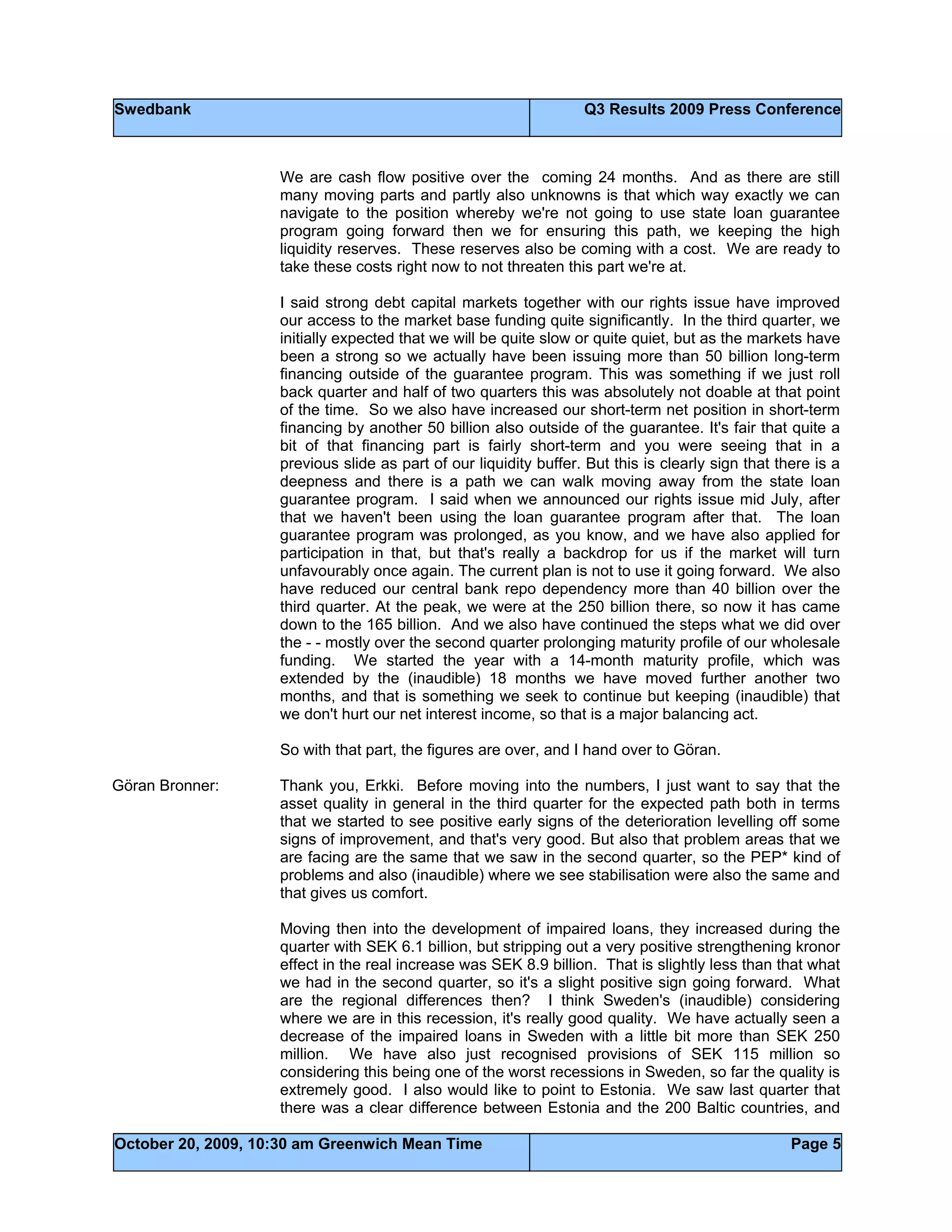 Swedbank Q3 Results 2009 Press Conference
October 20, 2009, 10:30 am Greenwich Mean Time Page 5
We are cash flow positive over the coming 24 months. And as there are still
many moving parts and partly also unknowns is that which way exactly we can
navigate to the position whereby we're not going to use state loan guarantee
program going forward then we for ensuring this path, we keeping the high
liquidity reserves. These reserves also be coming with a cost. We are ready to
take these costs right now to not threaten this part we're at.
I said strong debt capital markets together with our rights issue have improved
our access to the market base funding quite significantly. In the third quarter, we
initially expected that we will be quite slow or quite quiet, but as the markets have
been a strong so we actually have been issuing more than 50 billion long-term
financing outside of the guarantee program. This was something if we just roll
back quarter and half of two quarters this was absolutely not doable at that point
of the time. So we also have increased our short-term net position in short-term
financing by another 50 billion also outside of the guarantee. It's fair that quite a
bit of that financing part is fairly short-term and you were seeing that in a
previous slide as part of our liquidity buffer. But this is clearly sign that there is a
deepness and there is a path we can walk moving away from the state loan
guarantee program. I said when we announced our rights issue mid July, after
that we haven't been using the loan guarantee program after that. The loan
guarantee program was prolonged, as you know, and we have also applied for
participation in that, but that's really a backdrop for us if the market will turn
unfavourably once again. The current plan is not to use it going forward. We also
have reduced our central bank repo dependency more than 40 billion over the
third quarter. At the peak, we were at the 250 billion there, so now it has came
down to the 165 billion. And we also have continued the steps what we did over
the - - mostly over the second quarter prolonging maturity profile of our wholesale
funding. We started the year with a 14-month maturity profile, which was
extended by the (inaudible) 18 months we have moved further another two
months, and that is something we seek to continue but keeping (inaudible) that
we don't hurt our net interest income, so that is a major balancing act.
So with that part, the figures are over, and I hand over to Göran.
Göran Bronner: Thank you, Erkki. Before moving into the numbers, I just want to say that the
asset quality in general in the third quarter for the expected path both in terms
that we started to see positive early signs of the deterioration levelling off some
signs of improvement, and that's very good. But also that problem areas that we
are facing are the same that we saw in the second quarter, so the PEP* kind of
problems and also (inaudible) where we see stabilisation were also the same and
that gives us comfort.
Moving then into the development of impaired loans, they increased during the
quarter with SEK 6.1 billion, but stripping out a very positive strengthening kronor
effect in the real increase was SEK 8.9 billion. That is slightly less than that what
we had in the second quarter, so it's a slight positive sign going forward. What
are the regional differences then? I think Sweden's (inaudible) considering
where we are in this recession, it's really good quality. We have actually seen a
decrease of the impaired loans in Sweden with a little bit more than SEK 250
million. We have also just recognised provisions of SEK 115 million so
considering this being one of the worst recessions in Sweden, so far the quality is
extremely good. I also would like to point to Estonia. We saw last quarter that
there was a clear difference between Estonia and the 200 Baltic countries, and
 
