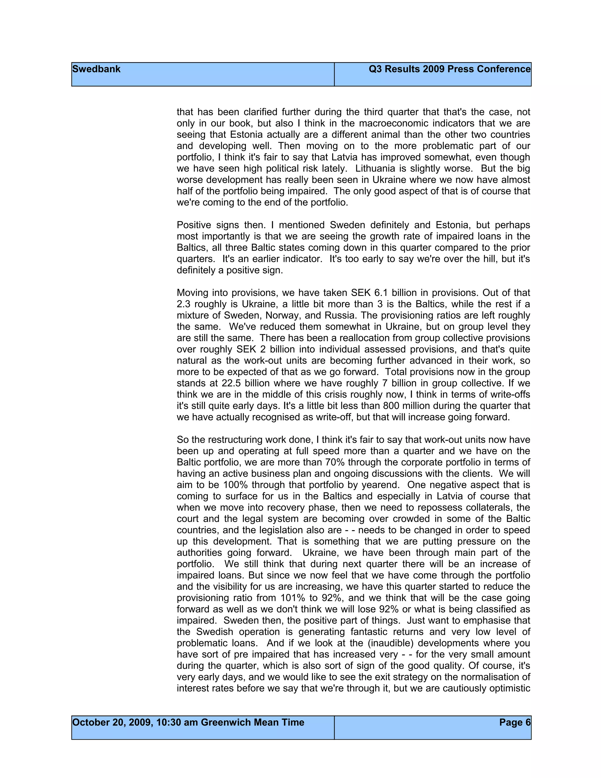 Swedbank Q3 Results 2009 Press Conference
October 20, 2009, 10:30 am Greenwich Mean Time Page 6
that has been clarified further during the third quarter that that's the case, not
only in our book, but also I think in the macroeconomic indicators that we are
seeing that Estonia actually are a different animal than the other two countries
and developing well. Then moving on to the more problematic part of our
portfolio, I think it's fair to say that Latvia has improved somewhat, even though
we have seen high political risk lately. Lithuania is slightly worse. But the big
worse development has really been seen in Ukraine where we now have almost
half of the portfolio being impaired. The only good aspect of that is of course that
we're coming to the end of the portfolio.
Positive signs then. I mentioned Sweden definitely and Estonia, but perhaps
most importantly is that we are seeing the growth rate of impaired loans in the
Baltics, all three Baltic states coming down in this quarter compared to the prior
quarters. It's an earlier indicator. It's too early to say we're over the hill, but it's
definitely a positive sign.
Moving into provisions, we have taken SEK 6.1 billion in provisions. Out of that
2.3 roughly is Ukraine, a little bit more than 3 is the Baltics, while the rest if a
mixture of Sweden, Norway, and Russia. The provisioning ratios are left roughly
the same. We've reduced them somewhat in Ukraine, but on group level they
are still the same. There has been a reallocation from group collective provisions
over roughly SEK 2 billion into individual assessed provisions, and that's quite
natural as the work-out units are becoming further advanced in their work, so
more to be expected of that as we go forward. Total provisions now in the group
stands at 22.5 billion where we have roughly 7 billion in group collective. If we
think we are in the middle of this crisis roughly now, I think in terms of write-offs
it's still quite early days. It's a little bit less than 800 million during the quarter that
we have actually recognised as write-off, but that will increase going forward.
So the restructuring work done, I think it's fair to say that work-out units now have
been up and operating at full speed more than a quarter and we have on the
Baltic portfolio, we are more than 70% through the corporate portfolio in terms of
having an active business plan and ongoing discussions with the clients. We will
aim to be 100% through that portfolio by yearend. One negative aspect that is
coming to surface for us in the Baltics and especially in Latvia of course that
when we move into recovery phase, then we need to repossess collaterals, the
court and the legal system are becoming over crowded in some of the Baltic
countries, and the legislation also are - - needs to be changed in order to speed
up this development. That is something that we are putting pressure on the
authorities going forward. Ukraine, we have been through main part of the
portfolio. We still think that during next quarter there will be an increase of
impaired loans. But since we now feel that we have come through the portfolio
and the visibility for us are increasing, we have this quarter started to reduce the
provisioning ratio from 101% to 92%, and we think that will be the case going
forward as well as we don't think we will lose 92% or what is being classified as
impaired. Sweden then, the positive part of things. Just want to emphasise that
the Swedish operation is generating fantastic returns and very low level of
problematic loans. And if we look at the (inaudible) developments where you
have sort of pre impaired that has increased very - - for the very small amount
during the quarter, which is also sort of sign of the good quality. Of course, it's
very early days, and we would like to see the exit strategy on the normalisation of
interest rates before we say that we're through it, but we are cautiously optimistic
 