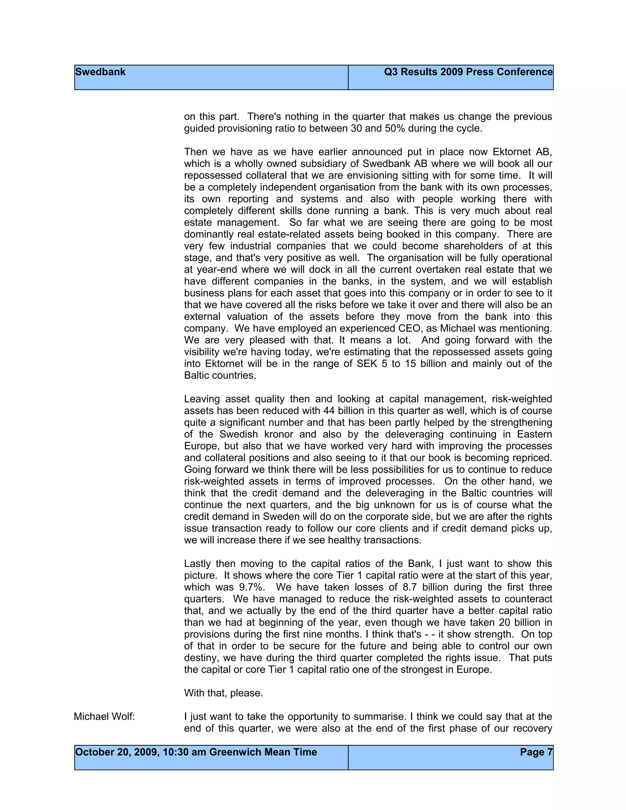 Swedbank Q3 Results 2009 Press Conference
October 20, 2009, 10:30 am Greenwich Mean Time Page 7
on this part. There's nothing in the quarter that makes us change the previous
guided provisioning ratio to between 30 and 50% during the cycle.
Then we have as we have earlier announced put in place now Ektornet AB,
which is a wholly owned subsidiary of Swedbank AB where we will book all our
repossessed collateral that we are envisioning sitting with for some time. It will
be a completely independent organisation from the bank with its own processes,
its own reporting and systems and also with people working there with
completely different skills done running a bank. This is very much about real
estate management. So far what we are seeing there are going to be most
dominantly real estate-related assets being booked in this company. There are
very few industrial companies that we could become shareholders of at this
stage, and that's very positive as well. The organisation will be fully operational
at year-end where we will dock in all the current overtaken real estate that we
have different companies in the banks, in the system, and we will establish
business plans for each asset that goes into this company or in order to see to it
that we have covered all the risks before we take it over and there will also be an
external valuation of the assets before they move from the bank into this
company. We have employed an experienced CEO, as Michael was mentioning.
We are very pleased with that. It means a lot. And going forward with the
visibility we're having today, we're estimating that the repossessed assets going
into Ektornet will be in the range of SEK 5 to 15 billion and mainly out of the
Baltic countries.
Leaving asset quality then and looking at capital management, risk-weighted
assets has been reduced with 44 billion in this quarter as well, which is of course
quite a significant number and that has been partly helped by the strengthening
of the Swedish kronor and also by the deleveraging continuing in Eastern
Europe, but also that we have worked very hard with improving the processes
and collateral positions and also seeing to it that our book is becoming repriced.
Going forward we think there will be less possibilities for us to continue to reduce
risk-weighted assets in terms of improved processes. On the other hand, we
think that the credit demand and the deleveraging in the Baltic countries will
continue the next quarters, and the big unknown for us is of course what the
credit demand in Sweden will do on the corporate side, but we are after the rights
issue transaction ready to follow our core clients and if credit demand picks up,
we will increase there if we see healthy transactions.
Lastly then moving to the capital ratios of the Bank, I just want to show this
picture. It shows where the core Tier 1 capital ratio were at the start of this year,
which was 9.7%. We have taken losses of 8.7 billion during the first three
quarters. We have managed to reduce the risk-weighted assets to counteract
that, and we actually by the end of the third quarter have a better capital ratio
than we had at beginning of the year, even though we have taken 20 billion in
provisions during the first nine months. I think that's - - it show strength. On top
of that in order to be secure for the future and being able to control our own
destiny, we have during the third quarter completed the rights issue. That puts
the capital or core Tier 1 capital ratio one of the strongest in Europe.
With that, please.
Michael Wolf: I just want to take the opportunity to summarise. I think we could say that at the
end of this quarter, we were also at the end of the first phase of our recovery
 