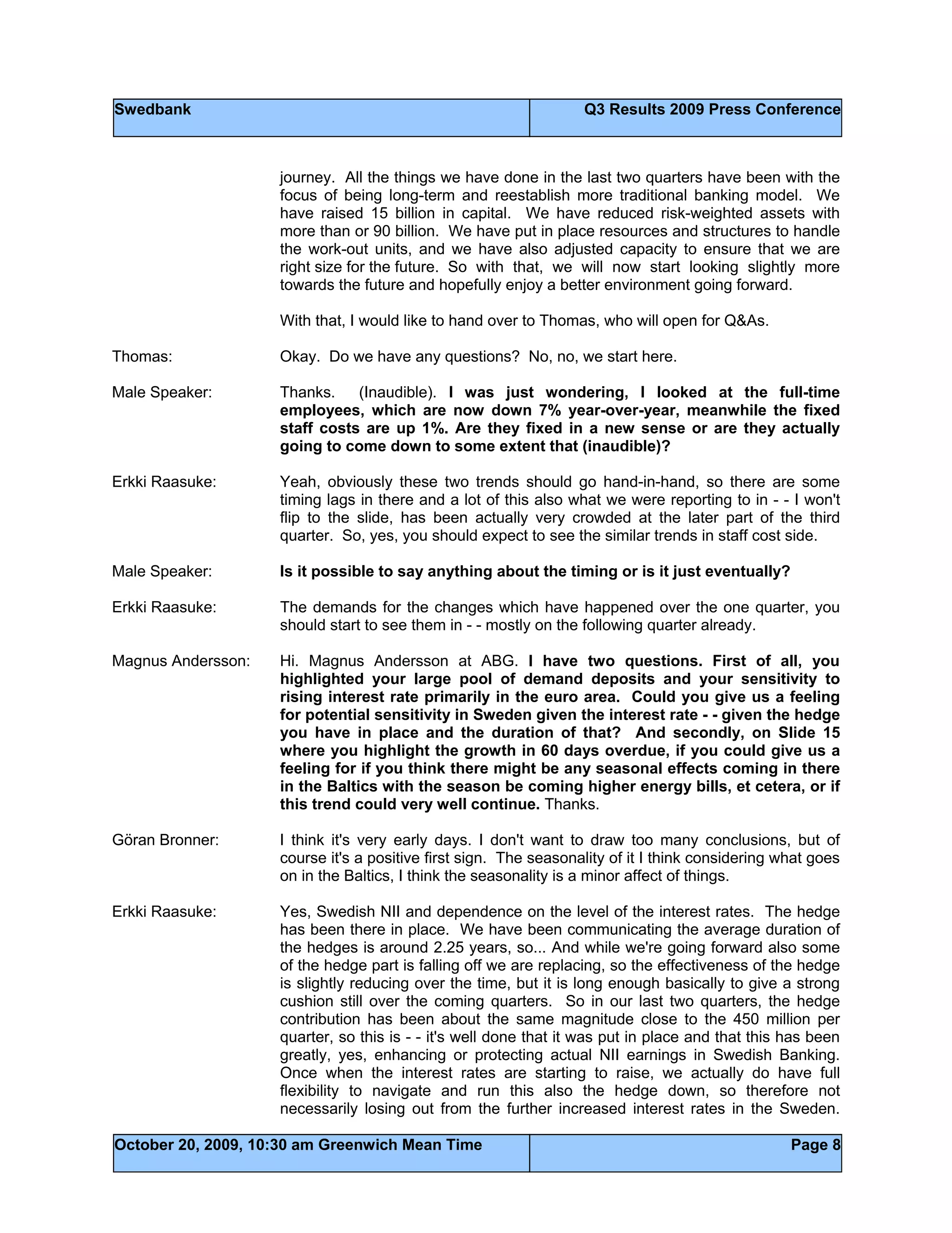 Swedbank Q3 Results 2009 Press Conference
October 20, 2009, 10:30 am Greenwich Mean Time Page 8
journey. All the things we have done in the last two quarters have been with the
focus of being long-term and reestablish more traditional banking model. We
have raised 15 billion in capital. We have reduced risk-weighted assets with
more than or 90 billion. We have put in place resources and structures to handle
the work-out units, and we have also adjusted capacity to ensure that we are
right size for the future. So with that, we will now start looking slightly more
towards the future and hopefully enjoy a better environment going forward.
With that, I would like to hand over to Thomas, who will open for Q&As.
Thomas: Okay. Do we have any questions? No, no, we start here.
Male Speaker: Thanks. (Inaudible). I was just wondering, I looked at the full-time
employees, which are now down 7% year-over-year, meanwhile the fixed
staff costs are up 1%. Are they fixed in a new sense or are they actually
going to come down to some extent that (inaudible)?
Erkki Raasuke: Yeah, obviously these two trends should go hand-in-hand, so there are some
timing lags in there and a lot of this also what we were reporting to in - - I won't
flip to the slide, has been actually very crowded at the later part of the third
quarter. So, yes, you should expect to see the similar trends in staff cost side.
Male Speaker: Is it possible to say anything about the timing or is it just eventually?
Erkki Raasuke: The demands for the changes which have happened over the one quarter, you
should start to see them in - - mostly on the following quarter already.
Magnus Andersson: Hi. Magnus Andersson at ABG. I have two questions. First of all, you
highlighted your large pool of demand deposits and your sensitivity to
rising interest rate primarily in the euro area. Could you give us a feeling
for potential sensitivity in Sweden given the interest rate - - given the hedge
you have in place and the duration of that? And secondly, on Slide 15
where you highlight the growth in 60 days overdue, if you could give us a
feeling for if you think there might be any seasonal effects coming in there
in the Baltics with the season be coming higher energy bills, et cetera, or if
this trend could very well continue. Thanks.
Göran Bronner: I think it's very early days. I don't want to draw too many conclusions, but of
course it's a positive first sign. The seasonality of it I think considering what goes
on in the Baltics, I think the seasonality is a minor affect of things.
Erkki Raasuke: Yes, Swedish NII and dependence on the level of the interest rates. The hedge
has been there in place. We have been communicating the average duration of
the hedges is around 2.25 years, so... And while we're going forward also some
of the hedge part is falling off we are replacing, so the effectiveness of the hedge
is slightly reducing over the time, but it is long enough basically to give a strong
cushion still over the coming quarters. So in our last two quarters, the hedge
contribution has been about the same magnitude close to the 450 million per
quarter, so this is - - it's well done that it was put in place and that this has been
greatly, yes, enhancing or protecting actual NII earnings in Swedish Banking.
Once when the interest rates are starting to raise, we actually do have full
flexibility to navigate and run this also the hedge down, so therefore not
necessarily losing out from the further increased interest rates in the Sweden.
 