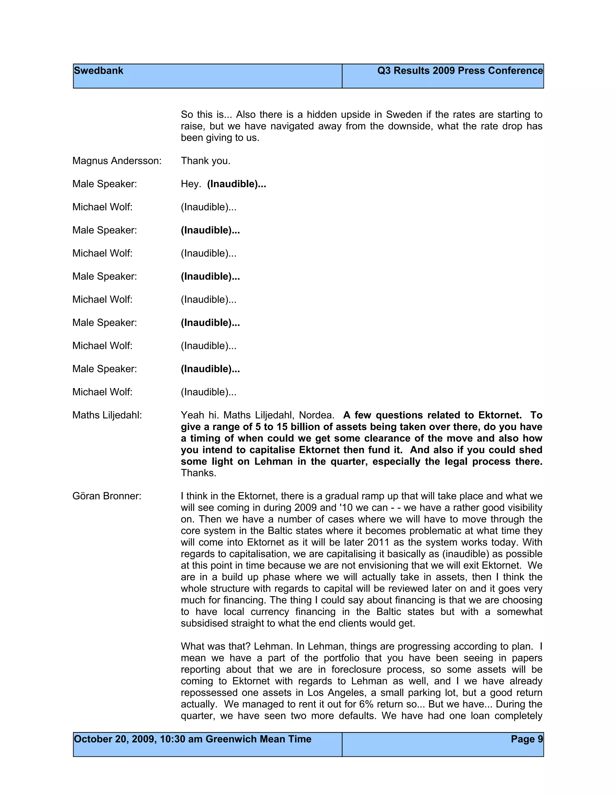 Swedbank Q3 Results 2009 Press Conference
October 20, 2009, 10:30 am Greenwich Mean Time Page 9
So this is... Also there is a hidden upside in Sweden if the rates are starting to
raise, but we have navigated away from the downside, what the rate drop has
been giving to us.
Magnus Andersson: Thank you.
Male Speaker: Hey. (Inaudible)...
Michael Wolf: (Inaudible)...
Male Speaker: (Inaudible)...
Michael Wolf: (Inaudible)...
Male Speaker: (Inaudible)...
Michael Wolf: (Inaudible)...
Male Speaker: (Inaudible)...
Michael Wolf: (Inaudible)...
Male Speaker: (Inaudible)...
Michael Wolf: (Inaudible)...
Maths Liljedahl: Yeah hi. Maths Liljedahl, Nordea. A few questions related to Ektornet. To
give a range of 5 to 15 billion of assets being taken over there, do you have
a timing of when could we get some clearance of the move and also how
you intend to capitalise Ektornet then fund it. And also if you could shed
some light on Lehman in the quarter, especially the legal process there.
Thanks.
Göran Bronner: I think in the Ektornet, there is a gradual ramp up that will take place and what we
will see coming in during 2009 and '10 we can - - we have a rather good visibility
on. Then we have a number of cases where we will have to move through the
core system in the Baltic states where it becomes problematic at what time they
will come into Ektornet as it will be later 2011 as the system works today. With
regards to capitalisation, we are capitalising it basically as (inaudible) as possible
at this point in time because we are not envisioning that we will exit Ektornet. We
are in a build up phase where we will actually take in assets, then I think the
whole structure with regards to capital will be reviewed later on and it goes very
much for financing. The thing I could say about financing is that we are choosing
to have local currency financing in the Baltic states but with a somewhat
subsidised straight to what the end clients would get.
What was that? Lehman. In Lehman, things are progressing according to plan. I
mean we have a part of the portfolio that you have been seeing in papers
reporting about that we are in foreclosure process, so some assets will be
coming to Ektornet with regards to Lehman as well, and I we have already
repossessed one assets in Los Angeles, a small parking lot, but a good return
actually. We managed to rent it out for 6% return so... But we have... During the
quarter, we have seen two more defaults. We have had one loan completely
 