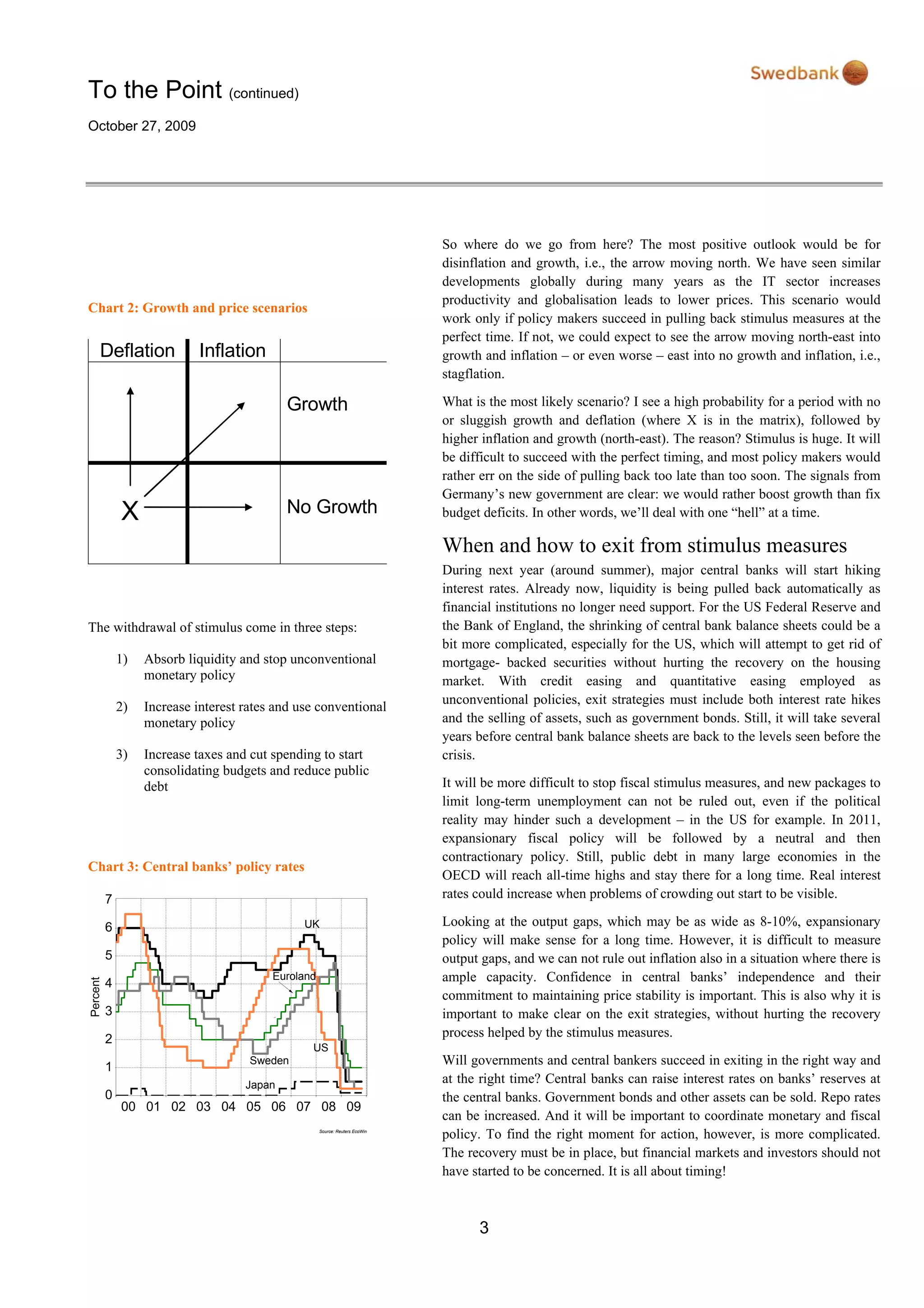 To the Point (continued)
October 27, 2009
3
Chart 2: Growth and price scenarios
Deflation Inflation
Growth
X No Growth
The withdrawal of stimulus come in three steps:
1) Absorb liquidity and stop unconventional
monetary policy
2) Increase interest rates and use conventional
monetary policy
3) Increase taxes and cut spending to start
consolidating budgets and reduce public
debt
Chart 3: Central banks’ policy rates
Source: Reuters EcoWin
00 01 02 03 04 05 06 07 08 09
Percent
0
1
2
3
4
5
6
7
Sweden
US
Euroland
UK
Japan
So where do we go from here? The most positive outlook would be for
disinflation and growth, i.e., the arrow moving north. We have seen similar
developments globally during many years as the IT sector increases
productivity and globalisation leads to lower prices. This scenario would
work only if policy makers succeed in pulling back stimulus measures at the
perfect time. If not, we could expect to see the arrow moving north-east into
growth and inflation – or even worse – east into no growth and inflation, i.e.,
stagflation.
What is the most likely scenario? I see a high probability for a period with no
or sluggish growth and deflation (where X is in the matrix), followed by
higher inflation and growth (north-east). The reason? Stimulus is huge. It will
be difficult to succeed with the perfect timing, and most policy makers would
rather err on the side of pulling back too late than too soon. The signals from
Germany’s new government are clear: we would rather boost growth than fix
budget deficits. In other words, we’ll deal with one “hell” at a time.
When and how to exit from stimulus measures
During next year (around summer), major central banks will start hiking
interest rates. Already now, liquidity is being pulled back automatically as
financial institutions no longer need support. For the US Federal Reserve and
the Bank of England, the shrinking of central bank balance sheets could be a
bit more complicated, especially for the US, which will attempt to get rid of
mortgage- backed securities without hurting the recovery on the housing
market. With credit easing and quantitative easing employed as
unconventional policies, exit strategies must include both interest rate hikes
and the selling of assets, such as government bonds. Still, it will take several
years before central bank balance sheets are back to the levels seen before the
crisis.
It will be more difficult to stop fiscal stimulus measures, and new packages to
limit long-term unemployment can not be ruled out, even if the political
reality may hinder such a development – in the US for example. In 2011,
expansionary fiscal policy will be followed by a neutral and then
contractionary policy. Still, public debt in many large economies in the
OECD will reach all-time highs and stay there for a long time. Real interest
rates could increase when problems of crowding out start to be visible.
Looking at the output gaps, which may be as wide as 8-10%, expansionary
policy will make sense for a long time. However, it is difficult to measure
output gaps, and we can not rule out inflation also in a situation where there is
ample capacity. Confidence in central banks’ independence and their
commitment to maintaining price stability is important. This is also why it is
important to make clear on the exit strategies, without hurting the recovery
process helped by the stimulus measures.
Will governments and central bankers succeed in exiting in the right way and
at the right time? Central banks can raise interest rates on banks’ reserves at
the central banks. Government bonds and other assets can be sold. Repo rates
can be increased. And it will be important to coordinate monetary and fiscal
policy. To find the right moment for action, however, is more complicated.
The recovery must be in place, but financial markets and investors should not
have started to be concerned. It is all about timing!
 