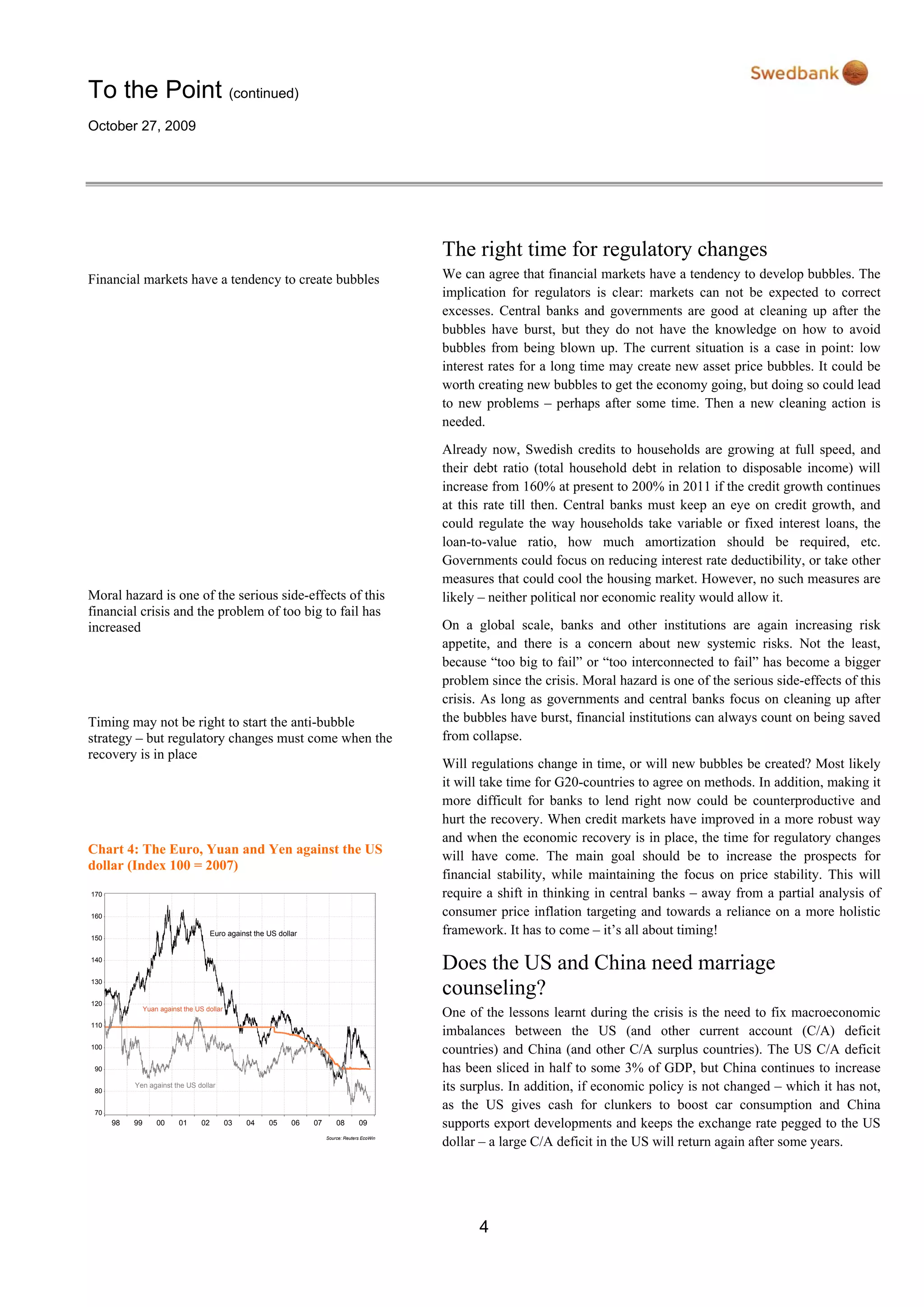 To the Point (continued)
October 27, 2009
4
Financial markets have a tendency to create bubbles
Moral hazard is one of the serious side-effects of this
financial crisis and the problem of too big to fail has
increased
Timing may not be right to start the anti-bubble
strategy – but regulatory changes must come when the
recovery is in place
Chart 4: The Euro, Yuan and Yen against the US
dollar (Index 100 = 2007)
Source: Reuters EcoWin
98 99 00 01 02 03 04 05 06 07 08 09
70
80
90
100
110
120
130
140
150
160
170
Yen against the US dollar
Euro against the US dollar
Yuan against the US dollar
The right time for regulatory changes
We can agree that financial markets have a tendency to develop bubbles. The
implication for regulators is clear: markets can not be expected to correct
excesses. Central banks and governments are good at cleaning up after the
bubbles have burst, but they do not have the knowledge on how to avoid
bubbles from being blown up. The current situation is a case in point: low
interest rates for a long time may create new asset price bubbles. It could be
worth creating new bubbles to get the economy going, but doing so could lead
to new problems – perhaps after some time. Then a new cleaning action is
needed.
Already now, Swedish credits to households are growing at full speed, and
their debt ratio (total household debt in relation to disposable income) will
increase from 160% at present to 200% in 2011 if the credit growth continues
at this rate till then. Central banks must keep an eye on credit growth, and
could regulate the way households take variable or fixed interest loans, the
loan-to-value ratio, how much amortization should be required, etc.
Governments could focus on reducing interest rate deductibility, or take other
measures that could cool the housing market. However, no such measures are
likely – neither political nor economic reality would allow it.
On a global scale, banks and other institutions are again increasing risk
appetite, and there is a concern about new systemic risks. Not the least,
because “too big to fail” or “too interconnected to fail” has become a bigger
problem since the crisis. Moral hazard is one of the serious side-effects of this
crisis. As long as governments and central banks focus on cleaning up after
the bubbles have burst, financial institutions can always count on being saved
from collapse.
Will regulations change in time, or will new bubbles be created? Most likely
it will take time for G20-countries to agree on methods. In addition, making it
more difficult for banks to lend right now could be counterproductive and
hurt the recovery. When credit markets have improved in a more robust way
and when the economic recovery is in place, the time for regulatory changes
will have come. The main goal should be to increase the prospects for
financial stability, while maintaining the focus on price stability. This will
require a shift in thinking in central banks – away from a partial analysis of
consumer price inflation targeting and towards a reliance on a more holistic
framework. It has to come – it’s all about timing!
Does the US and China need marriage
counseling?
One of the lessons learnt during the crisis is the need to fix macroeconomic
imbalances between the US (and other current account (C/A) deficit
countries) and China (and other C/A surplus countries). The US C/A deficit
has been sliced in half to some 3% of GDP, but China continues to increase
its surplus. In addition, if economic policy is not changed – which it has not,
as the US gives cash for clunkers to boost car consumption and China
supports export developments and keeps the exchange rate pegged to the US
dollar – a large C/A deficit in the US will return again after some years.
 