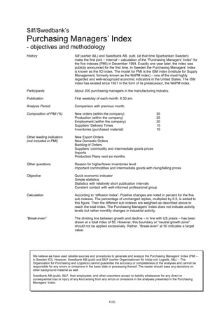 4 (4)
Silf/Swedbank’s
Purchasing Managers’ Index
- objectives and methodology
History Silf (earlier I&L) and Swedbank AB. publ. (at that time Sparbanken Sweden)
make the first joint – internal – calculation of the “Purchasing Managers’ Index” for
the five indexes (PMI) in December 1994. Exactly one year later, the index was
publicly announced for the first time. In Sweden the Purchasing Managers’ Index
is known as the ICI index. The model for PMI is the ISM index (Institute for Supply
Management, formerly known as the NAPM index) – one of the most highly
regarded and well-recognized economic indicators in the United States. The ISM
index has existed since 1931 in the form of its predecessor, the NAPM index.
Participants About 200 purchasing managers in the manufacturing industry.
Publication First weekday of each month. 8:30 am.
Analysis Period Comparison with previous month.
Composition of PMI (%) New orders (within the company) 30
Production (within the company) 25
Employment (within the company) 20
Suppliers’ Delivery Times 15
Inventories (purchased material) 10
Other leading indicators New Export Orders
(not included in PMI) New Domestic Orders
Backlog of Orders
Suppliers’ commodity and intermediate goods prices
Imports
Production Plans next six months
Other questions Reason for higher/lower inventories level
Important commodities and intermediate goods with rising/falling prices
Objective Quick economic indicator
Simple statistics
Statistics with relatively short publication intervals
Constant contact with well-informed professional group
Calculation According to “diffusion index”. Positive changes are noted in percent for the five
sub indexes. The percentage of unchanged replies, multiplied by 0.5, is added to
this figure. Then the different sub indexes are weighted as described above to
reach the total index. The Purchasing Managers’ Index does not indicate activity
levels but rather monthly changes in industrial activity.
“Break-even” The dividing line between growth and decline – in line with US praxis – has been
drawn at a total index of 50. However, this boundary or “neutral growth zone”
should not be applied excessively. Rather, “Break-even” at 50 indicates a target
value.
We believe we have used reliable sources and procedures to generate and analyze the Purchasing Managers’ Index (PMI –
in Sweden ICI). However, Swedbank AB (publ) and SILF (earlier Organisationen för Inköp och Logistik, /I&L/ – The
Organization for Purchasing and Logistics) cannot guarantee the accuracy or completeness of the analyses and cannot be
responsible for any errors or omissions in the basic data or processing thereof. The reader should base any decisions on
other background material as well.
Swedbank AB (publ), SILF. their employees, and other coworkers accept no liability whatsoever for any direct or
consequential loss or injury of any kind arising from any errors or omissions in the analyses presented in the Purchasing
Managers’ Index.
 