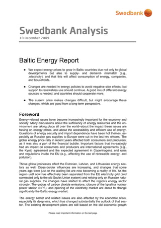 Swedbank Analysis
18 December 2009
Please read important information on the last page
Baltic Energy Report
 We expect energy prices to grow in Baltic countries due not only to global
developments but also to supply- and demand- mismatch (e.g.,
,electricity), and that this will affect consumption of energy, companies,
and households.
 Changes are needed in energy policies to avoid negative side effects, but
support to renewables use should continue. A good mix of different energy
sources is needed, and countries should cooperate more.
 The current crisis makes changes difficult, but might encourage these
changes, which are good from a long-term perspective.
Foreword
Energy-related issues have become increasingly important for the economy and
society. Many discussions about the sufficiency of energy resources and the en-
vironment are taking place all over the world--about the impact these issues are
having on energy prices, and about the accessibility and efficient use of energy.
Questions of energy security and import dependence have been hot themes, es-
pecially as Russian gas supplies to Europe were cut in the last two winters. The
global energy price rally in recent years affected both consumers and producers,
as it was also a part of the financial bubble. Important factors that increasingly
had an impact on consumers and producers are international agreements (e.g.,
the Kyoto agreement and the expected agreement in Copenhagen), and rules
and regulations inside the EU (e.g., affecting the use of renewable energy, and
pollution).
Those global processes affect the Estonian, Latvian, and Lithuanian energy sec-
tors as well. Cross-border influences are increasing, and changes that some
years ago were just on the waiting list are now becoming a reality of life. As the
region until now has effectively been separated from the EU electricity grid (and
connected only to the old Soviet Union system) and relying only on Russian natu-
ral gas supplies, the changes have started to affect the region’s energy sector
strongly. The quotas of carbon dioxide emissions, closure of the Ignalina nuclear
power station (NPS), and opening of the electricity market are about to change
significantly the Baltic energy market.
The energy sector and related issues are also affected by the economic crisis,
especially its deepness, which has changed substantially the outlook of that sec-
tor. The existing development plans are still based on the old economic growth
 