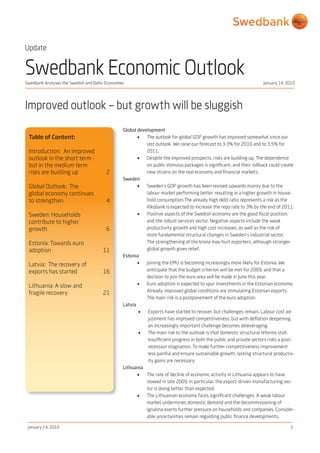 Swedbank Analyses the Swedish and Baltic Economies January 14, 2010
January 14, 2010 1
Swedbank Economic Outlook
Improved outlook – but growth will be sluggish
Global development
•	 The outlook for global GDP growth has improved somewhat since our
last outlook. We raise our forecast to 3.3% for 2010 and to 3.5% for
2011.
•	 Despite the improved prospects, risks are building up. The dependence
on public stimulus packages is significant, and their rollback could create
new strains on the real economy and financial markets.
Sweden
•	 Sweden’s GDP growth has been revised upwards mainly due to the
labour market performing better, resulting in a higher growth in house-
hold consumption. The already high debt ratio represents a risk as the
Riksbank is expected to increase the repo rate to 3% by the end of 2011.
•	 Positive aspects of the Swedish economy are the good fiscal position,
and the robust services sector. Negative aspects include the weak
productivity growth and high cost increases, as well as the risk of
more fundamental structural changes in Sweden’s industrial sector.
The strengthening of the krona may hurt exporters, although stronger
global growth gives relief.
Estonia
•	 Joining the EMU is becoming increasingly more likely for Estonia. We
anticipate that the budget criterion will be met for 2009, and that a
decision to join the euro area will be made in June this year.
•	 Euro adoption is expected to spur investments in the Estonian economy.
Already, improved global conditions are stimulating Estonian exports.
The main risk is a postponement of the euro adoption.
Latvia
•	 Exports have started to recover, but challenges remain. Labour cost ad-
justment has improved competitiveness, but with deflation deepening,
an increasingly important challenge becomes deleveraging.
•	 The main risk to the outlook is that domestic structural reforms stall.
Insufficient progress in both the public and private sectors risks a post-
recession stagnation. To make further competitiveness improvement
less painful and ensure sustainable growth, lasting structural productiv-
ity gains are necessary.
Lithuania
•	 The rate of decline of economic activity in Lithuania appears to have
slowed in late 2009. In particular, the export-driven manufacturing sec-
tor is doing better than expected.
•	 The Lithuanian economy faces significant challenges. A weak labour
market undermines domestic demand and the decommissioning of
Ignalina exerts further pressure on households and companies. Consider-
able uncertainties remain regarding public finance developments.
Table of Content:
Introduction: An improved
outlook in the short term -
but in the medium term
risks are building up 	 2
Global Outlook: The
global economy continues
to strengthen 4
	
Sweden: Households
contribute to higher
growth 6
	
Estonia: Towards euro
adoption 11
Latvia: The recovery of
exports has started 16
Lithuania: A slow and
fragile recovery 21
Update
 
