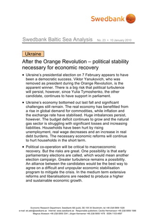 Swedbank Baltic Sea Analysis                                             No. 23       10 January 2010




     Ukraine
   After the Orange Revolution – political stability
   necessary for economic recovery
   • Ukraine’s presidential election on 7 February appears to have
      been a democratic success. Viktor Yanukovich, who was
      removed as president during the Orange Revolution, is the
      apparent winner. There is a big risk that political turbulence
      will persist, however, since Yulia Tymoshenko, the other
      candidate, continues to have support in parliament.
   • Ukraine’s economy bottomed out last fall and significant
      challenges still remain. The real economy has benefitted from
      a rise in global demand for commodities, while inflation and
      the exchange rate have stabilised. Huge imbalances persist,
      however. The budget deficit continues to grow and the natural
      gas sector is struggling with significant losses and increasing
      liabilities. Households have been hurt by rising
      unemployment, real wage decreases and an increase in real
      debt burdens. The necessary economic reforms will continue
      to hurt households in the short term.
   • Political co-operation will be critical to macroeconomic
      recovery. But the risks are great. One possibility is that early
      parliamentary elections are called, which would mean another
      election campaign. Greater turbulence remains a possibility.
      An alliance between the candidates would be the best way to
      agree on a difficult and unpopular economic stabilisation
      program to mitigate the crisis. In the medium term extensive
      reforms and liberalisations are needed to produce a higher
      and sustainable economic growth.




             Economic Research Department, Swedbank AB (publ), SE-105 34 Stockholm, tel +46 (0)8-5859 1028
e-mail: ek.sekr@swedbank.se Internet: www.swedbank.se Responsible publishers: Cecilia Hermansson +46 (0)8-5859 1588
               Magnus Alvesson +46 (0)8-5859 3341, Jörgen Kennemar +46 (0)8-5859 1478 ISSN 1103-4897
 