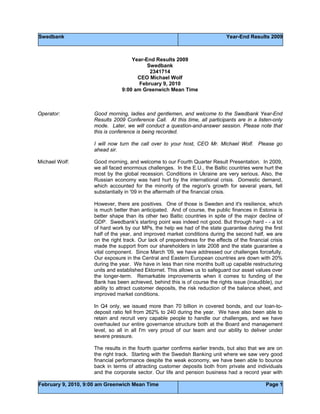 Swedbank Year-End Results 2009
February 9, 2010, 9:00 am Greenwich Mean Time Page 1
Year-End Results 2009
Swedbank
2341714
CEO Michael Wolf
February 9, 2010
9:00 am Greenwich Mean Time
Operator: Good morning, ladies and gentlemen, and welcome to the Swedbank Year-End
Results 2009 Conference Call. At this time, all participants are in a listen-only
mode. Later, we will conduct a question-and-answer session. Please note that
this is conference is being recorded.
I will now turn the call over to your host, CEO Mr. Michael Wolf. Please go
ahead sir.
Michael Wolf: Good morning, and welcome to our Fourth Quarter Result Presentation. In 2009,
we all faced enormous challenges. In the E.U., the Baltic countries were hurt the
most by the global recession. Conditions in Ukraine are very serious. Also, the
Russian economy was hard hurt by the international crisis. Domestic demand,
which accounted for the minority of the region's growth for several years, fell
substantially in '09 in the aftermath of the financial crisis.
However, there are positives. One of those is Sweden and it's resilience, which
is much better than anticipated. And of course, the public finances in Estonia is
better shape than its other two Baltic countries in spite of the major decline of
GDP. Swedbank's starting point was indeed not good. But through hard - - a lot
of hard work by our MPs, the help we had of the state guarantee during the first
half of the year, and improved market conditions during the second half, we are
on the right track. Our lack of preparedness for the effects of the financial crisis
made the support from our shareholders in late 2008 and the state guarantee a
vital component. Since March '09, we have addressed our challenges forcefully.
Our exposure in the Central and Eastern European countries are down with 20%
during the year. We have in less than nine months built up capable restructuring
units and established Ektornet. This allows us to safeguard our asset values over
the longer-term. Remarkable improvements when it comes to funding of the
Bank has been achieved, behind this is of course the rights issue (inaudible), our
ability to attract customer deposits, the risk reduction of the balance sheet, and
improved market conditions.
In Q4 only, we issued more than 70 billion in covered bonds, and our loan-to-
deposit ratio fell from 262% to 240 during the year. We have also been able to
retain and recruit very capable people to handle our challenges, and we have
overhauled our entire governance structure both at the Board and management
level, so all in all I'm very proud of our team and our ability to deliver under
severe pressure.
The results in the fourth quarter confirms earlier trends, but also that we are on
the right track. Starting with the Swedish Banking unit where we saw very good
financial performance despite the weak economy, we have been able to bounce
back in terms of attracting customer deposits both from private and individuals
and the corporate sector. Our life and pension business had a record year with
 