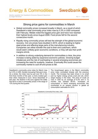 Energy & Commodities
Monthly newsletter from Swedbank’s Economic Research Department
by Jörgen Kennemar No. 4 • 9 April 2010
Economic Research Department. Swedbank AB. SE-105 34 Stockholm. Phone +46-8-5859 1000.
E-mail: ek.sekr@swedbank.se www.swedbank.se
Legally responsible publisher: Cecilia Hermansson. +46-8-5859 1588.
Magnus Alvesson. +46-8-5859 3341. Jörgen Kennemar. +46-8-5859 1478.
Strong price gains for commodities in March
• Global commodity prices increased broadly in March, as a result of which
Swedbank’s total commodity price index rose by 5.3% in USD compared
with February. Metals noted the biggest price gain and have now reached
their highest levels since August 2008. Food prices fell for the second
consecutive month.
• Rapidly rising commodity prices will test the strength of the global economic
recovery. Iron ore prices have doubled in 2010, which is leading to higher
steel prices and affecting large parts of the manufacturing industry.
Companies can either transfer the cost to their end customers, which
would seem unlikely given economic conditions, or they will see their profit
margins shrink.
• In addition to strong underlying demand for commodities in Asia, the price
increase is being aided by expansive economic policies. Growing budget
imbalances and the risk of overheating in several emerging economies are
increasing the need for austerity, however. Eventually this could cause the
commodity market to cool off and prices to fall.
Swedbank’s commodity price index for March rose
by 5.3% in USD, thereby recouping February’s loss.
As a whole, the index rose by just over 5% in the
first three months of the year, a more modest gain
than when measured in euro. Since December of
last year, the decline in the euro against the dollar
has led to a rise in commodity prices in the range of
13% during the first quarter.
The broad-based gains in the March commodity
price index contrasted sharply with the previous
month. The increase has been driven in no small
part by higher energy prices (coal and oil), which
weigh heavily in the index. The price of crude oil
rose in USD by an average of 6.3% and in 12
months has climbed 69.5%. Increased oil
consumption in Asia’s emerging economies has
contributed to an upward revision in global oil
consumption estimates for 2010.
Swedbank’s Commodity Price index, USD
Source: Swedbank
00 01 02 03 04 05 06 07 08 09 10
Index
50
100
150
200
250
300
350
400
450
500
Total index exclusive energy commodities
Total index
Food
Energy raw materials
2000=100
 