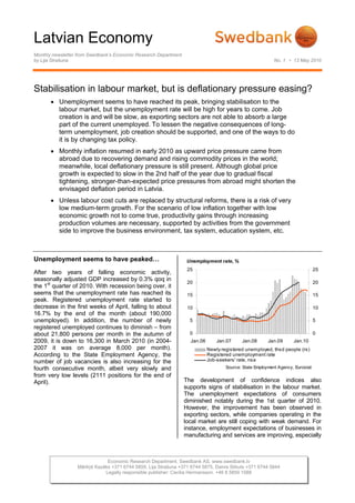 Latvian Economy
Monthly newsletter from Swedbank’s Economic Research Department
by Lija Strašuna No. 1 • 13 May 2010
Stabilisation in labour market, but is deflationary pressure easing?
• Unemployment seems to have reached its peak, bringing stabilisation to the
labour market, but the unemployment rate will be high for years to come. Job
creation is and will be slow, as exporting sectors are not able to absorb a large
part of the current unemployed. To lessen the negative consequences of long-
term unemployment, job creation should be supported, and one of the ways to do
it is by changing tax policy.
• Monthly inflation resumed in early 2010 as upward price pressure came from
abroad due to recovering demand and rising commodity prices in the world;
meanwhile, local deflationary pressure is still present. Although global price
growth is expected to slow in the 2nd half of the year due to gradual fiscal
tightening, stronger-than-expected price pressures from abroad might shorten the
envisaged deflation period in Latvia.
• Unless labour cost cuts are replaced by structural reforms, there is a risk of very
low medium-term growth. For the scenario of low inflation together with low
economic growth not to come true, productivity gains through increasing
production volumes are necessary, supported by activities from the government
side to improve the business environment, tax system, education system, etc.
Unemployment seems to have peaked…
After two years of falling economic activity,
seasonally adjusted GDP increased by 0.3% qoq in
the 1st
quarter of 2010. With recession being over, it
seems that the unemployment rate has reached its
peak. Registered unemployment rate started to
decrease in the first weeks of April, falling to about
16.7% by the end of the month (about 190,000
unemployed). In addition, the number of newly
registered unemployed continues to diminish – from
about 21,800 persons per month in the autumn of
2009, it is down to 16,300 in March 2010 (in 2004-
2007 it was on average 8,000 per month).
According to the State Employment Agency, the
number of job vacancies is also increasing for the
fourth consecutive month, albeit very slowly and
from very low levels (2111 positions for the end of
April).
Unemployment rate, %
0
5
10
15
20
25
Jan.06 Jan.07 Jan.08 Jan.09 Jan.10
0
5
10
15
20
25
Newly registered unemployed, thsd people (rs)
Registered unemployment rate
Job-seekers' rate, nsa
Source: State Employment Agency, Eurostat
The development of confidence indices also
supports signs of stabilisation in the labour market.
The unemployment expectations of consumers
diminished notably during the 1st quarter of 2010.
However, the improvement has been observed in
exporting sectors, while companies operating in the
local market are still coping with weak demand. For
instance, employment expectations of businesses in
manufacturing and services are improving, especially
Economic Research Department. Swedbank AS. www.swedbank.lv
Mārtiņš Kazāks +371 6744 5859, Lija Strašuna +371 6744 5875, Dainis Stikuts +371 6744 5844
Legally responsible publisher: Cecilia Hermansson. +46 8 5859 1588
 