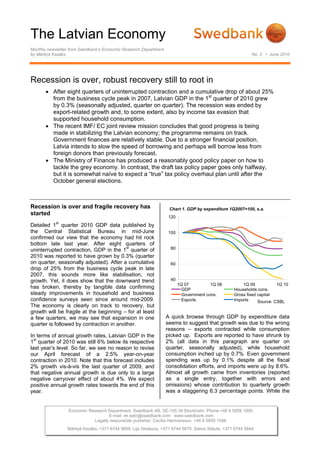 The Latvian Economy
Monthly newsletter from Swedbank’s Economic Research Department
by Mārtiņš Kazāks No. 2 • June 2010
Recession is over, robust recovery still to root in
• After eight quarters of uninterrupted contraction and a cumulative drop of about 25%
from the business cycle peak in 2007, Latvian GDP in the 1st
quarter of 2010 grew
by 0.3% (seasonally adjusted, quarter on quarter). The recession was ended by
export-related growth and, to some extent, also by income tax evasion that
supported household consumption.
• The recent IMF/ EC joint review mission concludes that good progress is being
made in stabilizing the Latvian economy; the programme remains on track.
Government finances are relatively stable. Due to a stronger financial position,
Latvia intends to slow the speed of borrowing and perhaps will borrow less from
foreign donors than previously forecast.
• The Ministry of Finance has produced a reasonably good policy paper on how to
tackle the grey economy. In contrast, the draft tax policy paper goes only halfway,
but it is somewhat naïve to expect a “true” tax policy overhaul plan until after the
October general elections.
Recession is over and fragile recovery has
started
Detailed 1st
quarter 2010 GDP data published by
the Central Statistical Bureau in mid-June
confirmed our view that the economy had hit rock
bottom late last year. After eight quarters of
uninterrupted contraction, GDP in the 1st
quarter of
2010 was reported to have grown by 0.3% (quarter
on quarter, seasonally adjusted). After a cumulative
drop of 25% from the business cycle peak in late
2007, this sounds more like stabilisation, not
growth. Yet, it does show that the downward trend
has broken, thereby by tangible data confirming
steady improvements in household and business
confidence surveys seen since around mid-2009.
The economy is clearly on track to recovery, but
growth will be fragile at the beginning – for at least
a few quarters, we may see that expansion in one
quarter is followed by contraction in another.
In terms of annual growth rates, Latvian GDP in the
1
st
quarter of 2010 was still 6% below its respective
last year’s level. So far, we see no reason to revise
our April forecast of a 2.5% year-on-year
contraction in 2010. Note that this forecast includes
2% growth vis-à-vis the last quarter of 2009, and
that negative annual growth is due only to a large
negative carryover effect of about 4%. We expect
positive annual growth rates towards the end of this
year.
Chart 1. GDP by expenditure 1Q2007=100,
40
60
80
100
120
1Q 07 1Q 08 1Q 09 1Q 10
GDP Households cons.
Government cons. Gross fixed capital
Exports Imports Source: CSBL
Chart 1. GDP by expenditure 1Q2007=100, s.a.
A quick browse through GDP by expenditure data
seems to suggest that growth was due to the wrong
reasons – exports contracted while consumption
picked up. Exports are reported to have shrunk by
2% (all data in this paragraph are quarter on
quarter, seasonally adjusted), while household
consumption inched up by 0.7%. Even government
spending was up by 0.1% despite all the fiscal
consolidation efforts, and imports were up by 8.6%.
Almost all growth came from inventories (reported
as a single entry, together with errors and
omissions) whose contribution to quarterly growth
was a staggering 6.3 percentage points. While the
Economic Research Department. Swedbank AB. SE-105 34 Stockholm. Phone +46 8 5859 1000.
E-mail: ek.sekr@swedbank.com www.swedbank.com
Legally responsible publisher: Cecilia Hermansson, +46 8 5859 1588.
Mārtiņš Kazāks, +371 6744 5859. Lija Strašuna, +371 6744 5875. Dainis Stikuts, +371 6744 5844.
 