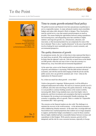 To the Point
Discussion on the economy, by the Chief Economist July 2, 2010
Cecilia Hermansson
Chief Economist
Economic Research Department
+46-8-5859 7720
cecilia.hermansson@swedbank.com
No. 5
2010 07 02
Time to create growth-oriented fiscal policy
The global recession and financial crisis have put pressure on politicians to
act in a responsible manner. As many advanced countries must consolidate
budgets and reduce debt, demand is likely to dampen. Thus, fiscal policy
must be carried out in a way that sustains growth prospects as much as
possible. This means finding the right balance between cutting expenditures
and increasing taxes, and safeguarding areas that contribute to higher
medium- and long-term growth, viz., infrastructure, education, and
innovation, so that increased productivity can compensate for some of the
loss in demand. There is also a “quality dimension” in the area of growth that
involves looking for more sustainable growth in a social, economic, and
environmental perspective.
The quality dimension of growth
In a prosperous society, the view is from time to time expressed that there is
too much focus on growth. Why would growth and increased consumption
be better than the opposite? some ask. And why so much focus on the details
on GDP growth, when the real issue is how to steer the economy in a
balanced way, away from debt and environmental degradation?
At the same time, actors on the financial markets are concerned with the lack
of growth, and turbulence is increasing. With the debt-stricken advanced
economies, and with the need for deleveraging in both the private and the
public sectors, how can growth be sustained, and - if not - what are the
implications for financial assets?
So, is there too much fuss about growth – or too little?
I believe that growth is important. Without growth, it will be difficult to
safeguard employment and welfare. We must try to measure growth even if it
is difficult, and at the same time bring in the quality dimension. At this stage,
it is not possible to continue building societies in the western world by
increasing debt. Better living standards must come from higher value in
production, and from investments and consumption that lead to sustainable
development. By investing in environmentally friendly technology, the
economy is expanding, and so is growth. There is a market for “responsible
investments (RI) “ that is growing.
The concerns on the financial markets are also valid. The challenge is to
maintain the recovery in the world economy – or the advanced economies –
while withdrawing stimulus measures. At the same time, sovereign debt and
fiscal deficits have reached proportions that creditors are no longer prepared
to support, and therefore budget consolidation is a must for those countries
that are highly indebted and lack a reasonable balance between revenues and
expenditures in their budgets. With austerity measures, growth will be
dampened, and the risk for a new recession increases, especially in Europe.
 