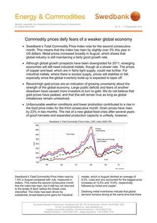 Energy & Commodities
Monthly newsletter from Swedbank’s Economic Research Department
by Jörgen Kennemar No. 8 • 17 September 2010
Economic Research Department. Swedbank AB. SE-105 34 Stockholm. Phone +46-8-5859 1000.
E-mail: ek.sekr@swedbank.se www.swedbank.se
Legally responsible publisher: Cecilia Hermansson. +46-8-5859 7720.
Magnus Alvesson. +46-8-5859 3341. Jörgen Kennemar. +46-8-5859 7730.
Commodity prices defy fears of a weaker global economy
• Swedbank’s Total Commodity Price Index rose for the second consecutive
month. This means that the index has risen by slightly over 3% this year in
US dollars. Metal prices increased broadly in August, which shows that
global industry is still maintaining a fairly good growth rate.
• Although global growth prospects have been downgraded for 2011, emerging
economies will still need industrial metals, though at a slower rate. The prices
of copper and lead, which are in fairly tight supply, could rise further. For
industrial metals, where there is excess supply, prices will stabilise or fall,
especially since the global inventory build-up is expected to taper off.
• Record-high gold prices are an indication of growing uncertainty about the
strength of the global economy. Large public deficits and fears of another
slowdown have caused more investors to turn to gold. We do not believe that
gold prices have peaked, and that this will remain true as long as global
imbalances remain unresolved.
• Unfavourable weather conditions and lower production contributed to a rise in
the food price index for the third consecutive month. Grain prices have risen
by 23% in two months. The risk of a new global food crisis after several years
of good harvests and expanded production capacity is unlikely, however.
Swedbank´s Total Commodity Prices Index, USD, index 2000=100
Källa: Swedbank
05 06 07 08 09 10
Index
100
150
200
250
300
350
400
450
500
Total Index excl Energy
commodities
Total index
Energy
commodities
Food
Swedbank’s Total Commodity Price Index rose by
1.9% in August compared with July, measured in
dollars. This marks the second consecutive month
that the index has risen, but it still has not returned
to the levels of April, before the Greek crisis
intensified. The index has been driven by
substantial, broad-based price gains for industrial
metals, which in August climbed an average of
8.2%. Lead and zinc accounted for the biggest price
increases at 12.6% and 10.8%, respectively,
followed by nickel and copper.
Declining metal inventories indicate that global
demand remains strong at the same time that there
 