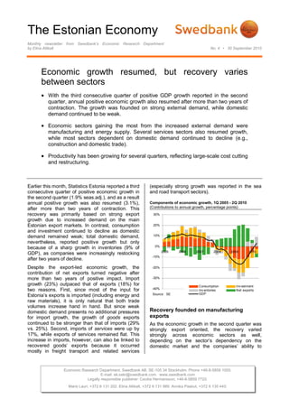 The Estonian Economy
Monthly newsletter from Swedbank’s Economic Research Department
by Elina Allikalt No. 4 • 30 September 2010
Economic Research Department. Swedbank AB. SE-105 34 Stockholm. Phone +46-8-5859 1000.
E-mail: ek.sekr@swedbank.com www.swedbank.com
Legally responsible publisher: Cecilia Hermansson, +46-8-5859 7720.
Maris Lauri, +372 6 131 202. Elina Allikalt, +372 6 131 989. Annika Paabut, +372 6 135 440.
Economic growth resumed, but recovery varies
between sectors
 With the third consecutive quarter of positive GDP growth reported in the second
quarter, annual positive economic growth also resumed after more than two years of
contraction. The growth was founded on strong external demand, while domestic
demand continued to be weak.
 Economic sectors gaining the most from the increased external demand were
manufacturing and energy supply. Several services sectors also resumed growth,
while most sectors dependent on domestic demand continued to decline (e.g.,
construction and domestic trade).
 Productivity has been growing for several quarters, reflecting large-scale cost cutting
and restructuring.
Earlier this month, Statistics Estonia reported a third
consecutive quarter of positive economic growth in
the second quarter (1.9% seas.adj.), and as a result
annual positive growth was also resumed (3.1%),
after more than two years of contraction. This
recovery was primarily based on strong export
growth due to increased demand on the main
Estonian export markets. In contrast, consumption
and investment continued to decline as domestic
demand remained weak; total domestic demand,
nevertheless, reported positive growth but only
because of a sharp growth in inventories (9% of
GDP), as companies were increasingly restocking
after two years of decline.
Despite the export-led economic growth, the
contribution of net exports turned negative after
more than two years of positive impact. Import
growth (23%) outpaced that of exports (18%) for
two reasons. First, since most of the input for
Estonia’s exports is imported (including energy and
raw materials), it is only natural that both trade
volumes increase hand in hand. But since weak
domestic demand presents no additional pressures
for import growth, the growth of goods exports
continued to be stronger than that of imports (29%
vs. 25%). Second, imports of services were up by
17%, while exports of services remained flat. This
increase in imports, however, can also be linked to
recovered goods’ exports because it occurred
mostly in freight transport and related services
(especially strong growth was reported in the sea
and road transport sectors).
Components of economic growth, 1Q 2005 - 2Q 2010
(Contributions to annual growth, percentage points)
-40%
-30%
-20%
-10%
0%
10%
20%
30%
2005 2006 2007 2008 2009 2010
Consumption Inv estment
Inv entories Net exports
GDPSource: SE
Recovery founded on manufacturing
exports
As the economic growth in the second quarter was
strongly export oriented, the recovery varied
strongly across economic sectors as well,
depending on the sector’s dependency on the
domestic market and the companies’ ability to
 