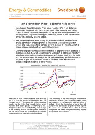 Energy & Commodities
Monthly newsletter from Swedbank’s Economic Research Department
by Jörgen Kennemar No. 9 • 8 October 2010
Economic Research Department. Swedbank AB. SE-105 34 Stockholm. Phone +46-8-5859 1000.
E-mail: ek.sekr@swedbank.se www.swedbank.se
Legally responsible publisher: Cecilia Hermansson. +46-8-5859 7720.
Magnus Alvesson. +46-8-5859 3341. Jörgen Kennemar. +46-8-5859 7730.
Rising commodity prices – economic risks persist
• Swedbank’s Total Commodity Price Index rose by 1.2% in US dollars in
September compared with the previous month. The increase was mainly
driven by higher metal and food prices. At the same time supply conditions
have tightened, especially for copper and nickel, which is also an indication
of how little capacity is being added.
• The weakening of the dollar during the summer and fall is another factor
driving commodity prices higher on a broad front. Measured in Swedish
kronor and euro, prices have trended lower in the last 3-4 months, which is
easing inflation impulses from commodity markets.
• Demand for precious metals continued to rise in September, not least due to
expectations that the US Federal Reserve will resort to additional monetary
stimulus measures to strengthen the economy. A further decline in the dollar
and uncertainty about the strength of the global economy would indicate that
the price of gold could increase further in the short term, which is also
expected to push the price of silver higher.
Swedbanks total Commodity Price Index in USD, 2000=100
Källa: Swedbank
05 06 07 08 09 10
Index
100
150
200
250
300
350
400
450
500
Total Index excl Energy
commodities
Total index
Energy
commodities
Food
Swedbank’s Total Commodity Price Index rose by
1.2% in USD in September compared with the
previous month. This marks the third consecutive
month that the index has moved higher, which
indicates that global growth is continuing to rise.
The price outlook is being affected by major swings
in the currency market. Weaker growth prospects
for the US economy and expectations of a further
monetary stimulus are pushing the dollar lower.
The weakening of the dollar this past summer has
clearly had an effect on commodity markets, since
the majority of global commodity trading is priced in
dollars. Since the beginning of June the US
currency has depreciated by just over 15% against
the euro and Swedish krona. For European
companies this means cheaper commodity imports
and probably more demand.
 