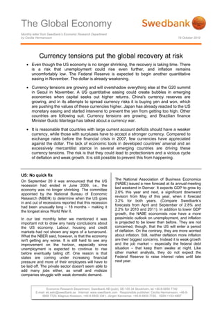 The Global Economy
Monthly letter from Swedbank’s Economic Research Department
by Cecilia Hermansson 19 October 2010
Economic Research Department, Swedbank AB (publ), SE-105 34 Stockholm, tel +46-8-5859 7740
E-mail: ek.sekr@swedbank.se Internet: www.swedbank.com Responsible publisher: Cecilia Hermansson, +46-8-
5859 7720, Magnus Alvesson, +46-8-5859 3341, Jörgen Kennemar, +46-8-5859 7730, ISSN 1103-4897
Currency tensions put the global recovery at risk
• Even though the US economy is no longer shrinking, the recovery is taking time. There
is a risk that unemployment could rise even further, and inflation remains
uncomfortably low. The Federal Reserve is expected to begin another quantitative
easing in November. The dollar is already weakening.
• Currency tensions are growing and will overshadow everything else at the G20 summit
in Seoul in November. A US quantitative easing could create bubbles in emerging
economies when capital seeks out higher returns. China's currency reserves are
growing, and in its attempts to spread currency risks it is buying yen and won, which
are pushing the values of these currencies higher. Japan has already reacted to the US
monetary easing and started intervene to prevent the yen from getting too high. Other
countries are following suit. Currency tensions are growing, and Brazilian finance
Minister Guido Mantega has talked about a currency war.
• It is reasonable that countries with large current account deficits should have a weaker
currency, while those with surpluses have to accept a stronger currency. Compared to
exchange rates before the financial crisis in 2007, few currencies have appreciated
against the dollar. The lack of economic tools in developed countries’ arsenal and an
excessively mercantilist stance in several emerging countries are driving these
currency tensions. The risk is that they could lead to protectionism and a vicious cycle
of deflation and weak growth. It is still possible to prevent this from happening.
US: No quick fix
On September 20 it was announced that the US
recession had ended in June 2009, i.e., the
economy was no longer shrinking. The committee
appointed by the National Bureau of Economic
Research (NBER) to determine when the US goes
in and out of recessions reported that this recession
had been unusually long – 18 months – making it
the longest since World War II.
In our last monthly letter we mentioned it was
important not to draw any hasty conclusions about
the US economy. Labour, housing and credit
markets had not shown any signs of a turnaround.
What the NBER said, however, is that the economy
isn't getting any worse. It is still hard to see any
improvement on the horizon, especially since
unemployment is expected to continue to rise
before eventually tailing off. One reason is that
states are coming under increasing financial
pressure and more of their employees will have to
be laid off. The private sector doesn't seem able to
add many jobs either, as small and midsize
companies struggle with weak domestic demand.
The National Association of Business Economics
(NABE) issued a new forecast at its annual meeting
last weekend in Denver. It expects GDP to grow by
2.6% this year and next, a significant downward
revision from May of this year, when it forecast
3.2% for both years. (Compare Swedbank’s
forecasts from April and September of 2.8% and
2.2% for 2010 and 2011). In addition to lower GDP
growth, the NABE economists now have a more
pessimistic outlook on unemployment, and inflation
is projected to be lower than before. They are not
concerned, though, that the US will enter a period
of deflation. On the contrary, they are more worried
about inflation. Still, neither deflation more inflation
are their biggest concerns. Instead it is weak growth
and the job market – especially the federal debt
situation – that keep them awake at night. Like
other market analysts, they do not expect the
Federal Reserve to raise interest rates until late
next year.
 