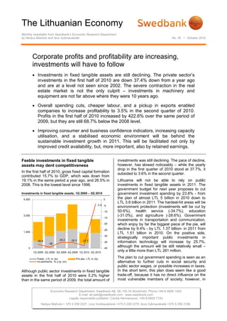 The Lithuanian Economy
Monthly newsletter from Swedbank’s Economic Research Department
by Nerijus Mačiulis and Ieva Vyšniauskaitė                                                                 No. 05 • October 2010




         Corporate profits and profitability are increasing,
         investments will have to follow
          Investments in fixed tangible assets are still declining. The private sector’s
           investments in the first half of 2010 are down 37.4% down from a year ago
           and are at a level not seen since 2002. The severe contraction in the real
           estate market is not the only culprit – investments in machinery and
           equipment are not far above where they were 10 years ago.

          Overall spending cuts, cheaper labour, and a pickup in exports enabled
           companies to increase profitability to 3.5% in the second quarter of 2010.
           Profits in the first half of 2010 increased by 422.6% over the same period of
           2009, but they are still 68.7% below the 2008 level.

          Improving consumer and business confidence indicators, increasing capacity
           utilisation, and a stabilised economic environment will be behind the
           sustainable investment growth in 2011. This will be facilitated not only by
           improved credit availability, but, more important, also by retained earnings.


Feeble investments in fixed tangible                                     investments was still declining. The pace of decline,
assets may dent competitiveness                                          however, has slowed noticeably – while the yearly
                                                                         drop in the first quarter of 2010 stood at 37.7%, it
In the first half of 2010, gross fixed capital formation                 subsided to 3.6% in the second quarter.
contributed 15.7% to GDP, which was down from
19.1% in the same period a year ago, and 26.5% in                        Lithuania will not be able to rely on public
2008. This is the lowest level since 1996.                               investments in fixed tangible assets in 2011. The
                                                                         government budget for next year proposes to cut
Investments in fixed tangible assets, 1Q 2009 – 2Q 2010                  government investment spending by 23.8% - from
 4,500                                                             0     the plan of almost LTL 5 billion in 2010 down to
                                                                         LTL 3.8 billion in 2011. The hardest-hit areas will be
                                                              -3.6 -5
                                                                         environment protection (investments will be cut by
                                                                   -10   50.6%), health service (-34.7%), education
 3,000                                                                   (-31.0%), and agriculture (-28.6%). Government
                                                                   -15
                                                                         investments in transportation and communication,
                                                                   -20   which enjoy by far the biggest piece of the pie, will
                                                                   -25   decline by 9.4% - by LTL 1.37 billion- in 2011 from
 1,500
                                                                         LTL 1.51 billion in 2010. On the positive side,
                                                                   -30
                                                                         strategically important public investments in
                             -35.2     -35.3    -37.7
           -36.8
                    -39
                                                                   -35   information technology will increase by 25.7%,
    0                                                              -40
                                                                         although the amount will be still relatively small –
         1Q 2009 2Q 2009 3Q 2009 4Q 2009 1Q 2010 2Q 2010
                                                                         only a little more than LTL 261 million.

           Public, LTL m (ls)              Priv ate, LTL m (ls)
                                                                         The plan to cut government spending is seen as an
           Inv estments, % y oy (rs)                                     alternative to further cuts in social security and
                                                                         public sector wages, or possible increases in taxes.
Although public sector investments in fixed tangible                     In the short term, this plan does seem like a good
assets in the first half of 2010 were 5.2% higher                        trade-off, because it has no direct influence on the
than in the same period of 2009, the total amount of                     most vulnerable members of society; however, in


                      Economic Research Department. Swedbank AB. SE-105 34 Stockholm. Phone +46-8-5859 1000
                                        E-mail: ek.sekr@swedbank.com www.swedbank.com
                                 Legally responsible publisher: Cecilia Hermansson, +46-8-5859 7720
              Nerijus Mačiulis + 370 5 258 2237. Lina Vrubliauskienė +370 5 258 2275. Ieva Vyšniauskaitė +370 5 258 2156.
 