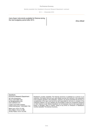 The Estonian Economy

                         Monthly newsletter from Swedbank’s Economic Research Department, continued

                                                 Nr 5 • 3 November 2010



many fewer instruments available for Estonia during
the next budgetary period after 2013.
                                                                                                                  Elina Allikalt




Swedbank
Economic Research Department            Swedbank’s monthly newsletter The Estonian Economy is published as a service to our
SE-105 34 Stockholm                     customers. We believe that we have used reliable sources and methods in the preparation
Phone +46-8-5859 1028                   of the analyses reported in this publication. However, we cannot guarantee the accuracy or
ek.sekr@swedbank.com                    completeness of the report and cannot be held responsible for any error or omission in the
www.swedbank.com                        underlying material or its use. Readers are encouraged to base any (investment) decisions
                                        on other material as well. Neither Swedbank nor its employees may be held responsible for
Legally responsible publisher
                                        losses or damages, direct or indirect, owing to any errors or omissions in Swedbank’s
Cecilia Hermansson, +46-8-5859 7720
                                        monthly newsletter The Estonian Economy.
Maris Lauri +372 6 131 202
Elina Allikalt +372 6 131 989
Annika Paabut +372 6 135 440




                                                            6 (6)
 