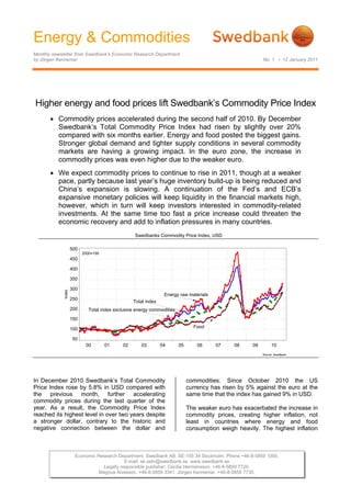 Energy & Commodities
Monthly newsletter from Swedbank’s Economic Research Department
by Jörgen Kennemar                                                                                         No. 1 • 12 January 2011




Higher energy and food prices lift Swedbank’s Commodity Price Index
       • Commodity prices accelerated during the second half of 2010. By December
         Swedbank’s Total Commodity Price Index had risen by slightly over 20%
         compared with six months earlier. Energy and food posted the biggest gains.
         Stronger global demand and tighter supply conditions in several commodity
         markets are having a growing impact. In the euro zone, the increase in
         commodity prices was even higher due to the weaker euro.
       • We expect commodity prices to continue to rise in 2011, though at a weaker
         pace, partly because last year’s huge inventory build-up is being reduced and
         China’s expansion is slowing. A continuation of the Fed’s and ECB’s
         expansive monetary policies will keep liquidity in the financial markets high,
         however, which in turn will keep investors interested in commodity-related
         investments. At the same time too fast a price increase could threaten the
         economic recovery and add to inflation pressures in many countries.
                                                   Swedbanks Commodity Price Index, USD

                     500
                           2000=100
                     450

                     400

                     350

                     300
             Index




                                                                 Energy raw materials
                     250
                                                  Total index
                     200      Total index exclusive energy commodities
                     150

                     100                                                        Food

                     50
                            00        01     02       03        04       05       06    07     08     09        10
                                                                                                           Source: Swedbank




In December 2010 Swedbank’s Total Commodity                                   commodities. Since October 2010 the US
Price Index rose by 5.8% in USD compared with                                 currency has risen by 5% against the euro at the
the previous month, further accelerating                                      same time that the index has gained 9% in USD.
commodity prices during the last quarter of the
year. As a result, the Commodity Price Index                                  The weaker euro has exacerbated the increase in
reached its highest level in over two years despite                           commodity prices, creating higher inflation, not
a stronger dollar, contrary to the historic and                               least in countries where energy and food
negative connection between the dollar and                                    consumption weigh heavily. The highest inflation



                      Economic Research Department. Swedbank AB. SE-105 34 Stockholm. Phone +46-8-5859 1000.
                                           E-mail: ek.sekr@swedbank.se www.swedbank.se
                                 Legally responsible publisher: Cecilia Hermansson. +46-8-5859 7720.
                                Magnus Alvesson. +46-8-5859 3341. Jörgen Kennemar. +46-8-5859 7730.
 