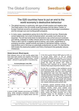 The Global Economy
Monthly letter from Swedbank’s Economic Research Department
by Cecilia Hermansson No.8 • 11 November, 2010
Economic Research Department, Swedbank AB (publ), SE-105 34 Stockholm, tel +46-8-5859 7740
E-mail: ek.sekr@swedbank.se Internet: www.swedbank.com Responsible publisher: Cecilia Hermansson, +46-8-
5859 7720, Magnus Alvesson, +46-8-5859 3341, Jörgen Kennemar, +46-8-5859 7730, ISSN 1103-4897
The G20 countries have to put an end to the
world economy’s destructive behaviour
• The global recovery is continuing, with signs of both positive and negative data.
The bright spots in the US include small businesses and the labour market. In
Europe, financial concerns are growing at the same time that budget consolidation
and the stronger euro are hurting growth prospects.
• In many cases, expectations going into to the G20 summit are low. Rhetorically
correct statements, but a lack of practical action, are pretty much what can be
expected. The US has toned down its demands to cap current account surpluses
and deficits, probably to mollify criticism about its new round of quantitative easing.
There is still a risk for a negative spiral of easing, carry trade, capital flows to
emerging countries, capital controls and taxes on derivatives trading, currency
interventions and in the long run potentially protectionism as well. It is vital that the
G20 breaks this destructive pattern and finds a framework that gradually reduces
imbalances.
Global demand: Mixed signals
Data released since our last monthly global letter
have been both positive and negative. Purchasing
managers’ indexes in most large countries – except
Japan – still point to good growth in manufacturing.
Purchasing Managers’ Index (PMI)
Source: Reuters EcoWin
06 07 08 09 10
25
30
35
40
45
50
55
60
65
70
USA
UK
Japan
Euroland
China
India
Sweden
Purchasing Managers Index (PMI) for Industrial Production
In terms of GDP, Western economies are muddling
along, while emerging economies continue their
strong growth, though at a slightly slower rate than
before.
In the third quarter China's GDP grew by 9.6% on
an annual basis, which is not an entirely
undesirable slowdown from just over 11% in the first
half of the year. This could make it hard to maintain
our full-year forecast of 9.8%. It's more likely that
growth this year will exceed 10%. China is
becoming more important as an importer, which
certainly helps export-dependent Western nations.
For the US, it is positive is that confidence among
small businesses rose slightly in October, though
from depressed levels, and even more importantly
that employment rose more than expected, with
159 000 new jobs in the private sector. Even though
unemployment hasn’t yet begun to fall, this is a step
in the right direction. In our recently published US
analysis we stated that GDP growth will probably
have to be revised downward slightly this year and
next, despite relatively positive growth data.
In Germany, exports remained strong, but new
orders and production have swung back and forth
between months, which have created some
uncertainty going forward. The stronger euro could
make it more difficult for the Eurozone’s export
sector, mainly the PIIGS countries, but a more
important reason for the slowdown is that the
previous growth rate was built on temporary
 
