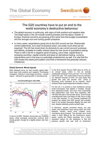 The Global Economy
Monthly letter from Swedbank’s Economic Research Department
by Cecilia Hermansson                                                                                                      No.8 • 11 November, 2010




                        The G20 countries have to put an end to the
                          world economy’s destructive behaviour
     • The global recovery is continuing, with signs of both positive and negative data.
       The bright spots in the US include small businesses and the labour market. In
       Europe, financial concerns are growing at the same time that budget consolidation
       and the stronger euro are hurting growth prospects.

     • In many cases, expectations going into to the G20 summit are low. Rhetorically
       correct statements, but a lack of practical action, are pretty much what can be
       expected. The US has toned down its demands to cap current account surpluses
       and deficits, probably to mollify criticism about its new round of quantitative easing.
       There is still a risk for a negative spiral of easing, carry trade, capital flows to
       emerging countries, capital controls and taxes on derivatives trading, currency
       interventions and in the long run potentially protectionism as well. It is vital that the
       G20 breaks this destructive pattern and finds a framework that gradually reduces
       imbalances.

Global demand: Mixed signals
Data released since our last monthly global letter                                            In the third quarter China's GDP grew by 9.6% on
have been both positive and negative. Purchasing                                              an annual basis, which is not an entirely
managers’ indexes in most large countries – except                                            undesirable slowdown from just over 11% in the first
Japan – still point to good growth in manufacturing.                                          half of the year. This could make it hard to maintain
                                                                                              our full-year forecast of 9.8%. It's more likely that
                                                                                              growth this year will exceed 10%. China is
              Purchasing Managers’ Index (PMI)
                                                                                              becoming more important as an importer, which
70       Purchasing Managers Index (PMI) for Industrial Production                            certainly helps export-dependent Western nations.
65
                                                                                              For the US, it is positive is that confidence among
60                                                                                            small businesses rose slightly in October, though
                                                                                              from depressed levels, and even more importantly
55
                                                                                              that employment rose more than expected, with
50                                                                                            159 000 new jobs in the private sector. Even though
                                                                                              unemployment hasn’t yet begun to fall, this is a step
45                                                                                            in the right direction. In our recently published US
         USA
         UK                                                                                   analysis we stated that GDP growth will probably
40       Japan
         Euroland
                                                                                              have to be revised downward slightly this year and
35       China                                                                                next, despite relatively positive growth data.
         India
         Sweden
30                                                                                            In Germany, exports remained strong, but new
                                                                                              orders and production have swung back and forth
25
        06              07              08               09                   10
                                                                                              between months, which have created some
                                                                                              uncertainty going forward. The stronger euro could
                                                                     Source: Reuters EcoWin

In terms of GDP, Western economies are muddling                                               make it more difficult for the Eurozone’s export
along, while emerging economies continue their                                                sector, mainly the PIIGS countries, but a more
strong growth, though at a slightly slower rate than                                          important reason for the slowdown is that the
before.                                                                                       previous growth rate was built on temporary



                  Economic Research Department, Swedbank AB (publ), SE-105 34 Stockholm, tel +46-8-5859 7740
          E-mail: ek.sekr@swedbank.se Internet: www.swedbank.com Responsible publisher: Cecilia Hermansson, +46-8-
              5859 7720, Magnus Alvesson, +46-8-5859 3341, Jörgen Kennemar, +46-8-5859 7730, ISSN 1103-4897
 