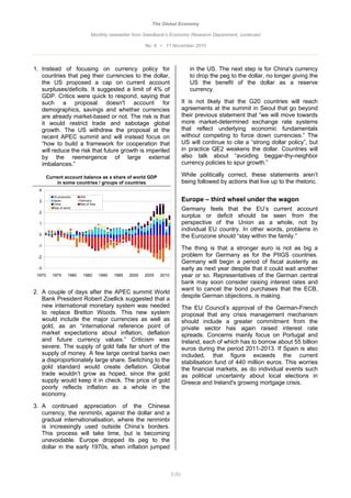 The Global Economy

                                   Monthly newsletter from Swedbank’s Economic Research Department, continued

                                                               No. 8 • 11 November 2010



1. Instead of focusing on currency policy for                                           in the US. The next step is for China's currency
   countries that peg their currencies to the dollar,                                   to drop the peg to the dollar, no longer giving the
   the US proposed a cap on current account                                             US the benefit of the dollar as a reserve
   surpluses/deficits. It suggested a limit of 4% of                                    currency.
   GDP. Critics were quick to respond, saying that
   such a proposal doesn't account for                                               It is not likely that the G20 countries will reach
   demographics, savings and whether currencies                                      agreements at the summit in Seoul that go beyond
   are already market-based or not. The risk is that                                 their previous statement that “we will move towards
   it would restrict trade and sabotage global                                       more market-determined exchange rate systems
   growth. The US withdrew the proposal at the                                       that reflect underlying economic fundamentals
   recent APEC summit and will instead focus on                                      without competing to force down currencies.” The
   “how to build a framework for cooperation that                                    US will continue to cite a “strong dollar policy”, but
   will reduce the risk that future growth is imperiled                              in practice QE2 weakens the dollar. Countries will
   by the reemergence of large external                                              also talk about “avoiding beggar-thy-neighbor
   imbalances.”                                                                      currency policies to spur growth.”

        Current account balance as a share of world GDP                              While politically correct, these statements aren’t
            in some countries / groups of countries                                  being followed by actions that live up to the rhetoric.
  4
          Oil producers    USA
  3       Japan            Germany                                                   Europe – third wheel under the wagon
          China            Rest of Asia
          Rest of world
                                                                                     Germany feels that the EU’s current account
  2
                                                                                     surplus or deficit should be seen from the
  1                                                                                  perspective of the Union as a whole, not by
                                                                                     individual EU country. In other words, problems in
  0                                                                                  the Eurozone should “stay within the family.”
 -1
                                                                                     The thing is that a stronger euro is not as big a
 -2                                                                                  problem for Germany as for the PIIGS countries.
                                                                                     Germany will begin a period of fiscal austerity as
 -3                                                                                  early as next year despite that it could wait another
 1970     1975      1980     1985         1990   1995   2000   2005   2010           year or so. Representatives of the German central
                                                                                     bank may soon consider raising interest rates and
                                                                                     want to cancel the bond purchases that the ECB,
2. A couple of days after the APEC summit World
                                                                                     despite German objections, is making.
   Bank President Robert Zoellick suggested that a
   new international monetary system was needed                                      The EU Council’s approval of the German-French
   to replace Bretton Woods. This new system                                         proposal that any crisis management mechanism
   would include the major currencies as well as                                     should include a greater commitment from the
   gold, as an “international reference point of                                     private sector has again raised interest rate
   market expectations about inflation, deflation                                    spreads. Concerns mainly focus on Portugal and
   and future currency values.” Criticism was                                        Ireland, each of which has to borrow about 55 billion
   severe. The supply of gold falls far short of the                                 euros during the period 2011-2013. If Spain is also
   supply of money. A few large central banks own                                    included, that figure exceeds the current
   a disproportionately large share. Switching to the                                stabilisation fund of 440 million euros. This worries
   gold standard would create deflation. Global                                      the financial markets, as do individual events such
   trade wouldn’t grow as hoped, since the gold                                      as political uncertainty about local elections in
   supply would keep it in check. The price of gold                                  Greece and Ireland's growing mortgage crisis.
   poorly reflects inflation as a whole in the
   economy.

3. A continued appreciation of the Chinese
   currency, the renminbi, against the dollar and a
   gradual internationalisation, where the renminbi
   is increasingly used outside China’s borders.
   This process will take time, but is becoming
   unavoidable. Europe dropped its peg to the
   dollar in the early 1970s, when inflation jumped



                                                                             3 (5)
 