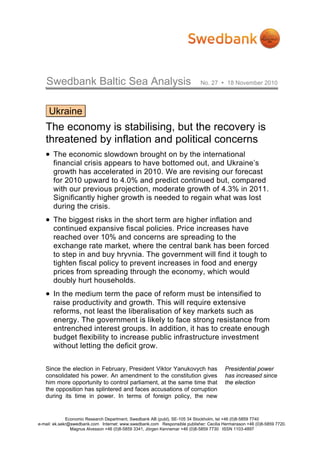 Swedbank Baltic Sea Analysis                                             No. 27       18 November 2010




     Ukraine
   The economy is stabilising, but the recovery is
   threatened by inflation and political concerns
   • The economic slowdown brought on by the international
       financial crisis appears to have bottomed out, and Ukraine’s
       growth has accelerated in 2010. We are revising our forecast
       for 2010 upward to 4.0% and predict continued but, compared
       with our previous projection, moderate growth of 4.3% in 2011.
       Significantly higher growth is needed to regain what was lost
       during the crisis.
   • The biggest risks in the short term are higher inflation and
       continued expansive fiscal policies. Price increases have
       reached over 10% and concerns are spreading to the
       exchange rate market, where the central bank has been forced
       to step in and buy hryvnia. The government will find it tough to
       tighten fiscal policy to prevent increases in food and energy
       prices from spreading through the economy, which would
       doubly hurt households.
   • In the medium term the pace of reform must be intensified to
       raise productivity and growth. This will require extensive
       reforms, not least the liberalisation of key markets such as
       energy. The government is likely to face strong resistance from
       entrenched interest groups. In addition, it has to create enough
       budget flexibility to increase public infrastructure investment
       without letting the deficit grow.


   Since the election in February, President Viktor Yanukovych has                      Presidential power
   consolidated his power. An amendment to the constitution gives                       has increased since
   him more opportunity to control parliament, at the same time that                    the election
   the opposition has splintered and faces accusations of corruption
   during its time in power. In terms of foreign policy, the new


              Economic Research Department, Swedbank AB (publ), SE-105 34 Stockholm, tel +46 (0)8-5859 7740
e-mail: ek.sekr@swedbank.com Internet: www.swedbank.com Responsible publisher: Cecilia Hermansson +46 (0)8-5859 7720.
                Magnus Alvesson +46 (0)8-5859 3341, Jörgen Kennemar +46 (0)8-5859 7730 ISSN 1103-4897
 
