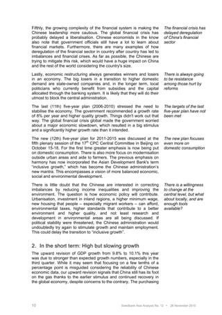 Fifthly, the growing complexity of the financial system is making the           The financial crisis has
Chinese leadership more cautious. The global financial crisis has               delayed deregulation
probably delayed a liberalisation. Chinese economists in the know               of China's financial
also note that government officials still have a lot to learn about             sector
financial markets. Furthermore, there are many examples of how
deregulation of the financial sector in country after country has led to
imbalances and financial crises. As far as possible, the Chinese are
trying to mitigate this risk, which would have a huge impact on China
and the rest of the world considering the country's size.

Lastly, economic restructuring always generates winners and losers              There is always going
in an economy. The big losers in a transition to higher domestic                to be resistance
demand are state-owned companies and, in the longer term, local                 among those hurt by
politicians who currently benefit from subsidies and the capital                reforms
allocated through the banking system. It is likely that they will do their
utmost to block the central administration.

The last (11th) five-year plan (2006-2010) stressed the need to                 The targets of the last
stabilise the economy. The government recommended a growth rate                 five-year plan have not
of 8% per year and higher quality growth. Things didn't work out that           been met
way. The global financial crisis global made the government worried
about a major economic slowdown, which resulted in a big stimulus
and a significantly higher growth rate than it intended.

The new (12th) five-year plan for 2011-2015 was discussed at the                The new plan focuses
fifth plenary session of the 17th CPC Central Committee in Beijing on           even more on
October 15-18. For the first time greater emphasis is now being put             domestic consumption
on domestic consumption. There is also more focus on modernisation
outside urban areas and aide to farmers. The previous emphasis on
harmony has now incorporated the Asian Development Bank's term
“inclusive growth,” which has become the Chinese administration’s
new mantra. This encompasses a vision of more balanced economic,
social and environmental development.

There is little doubt that the Chinese are interested in correcting             There is a willingness
imbalances by reducing income inequalities and improving the                    to change at the
environment. The question is how economic policy will contribute.               central level, but what
Urbanisation, investment in inland regions, a higher minimum wage,              about locally, and are
new housing that people – especially migrant workers – can afford,              enough tools
environmental taxes, higher standards that contribute to a better               available?
environment and higher quality, and not least research and
development in environmental areas are all being discussed. If
political stability were threatened, the Chinese administration would
undoubtedly try again to stimulate growth and maintain employment.
This could delay the transition to “inclusive growth”.


2. In the short term: High but slowing growth
The upward revision of GDP growth from 9.8% to 10.1% this year
was due to stronger than expected growth numbers, especially in the
third quarter. While it may seem that focusing on a few tenths of a
percentage point is misguided considering the reliability of Chinese
economic data, our upward revision signals that China still has its foot
on the gas thanks to the earlier stimulus and continued recovery in
the global economy, despite concerns to the contrary. The purchasing




10                                                  Swedbank Asia Analysis No. 12 •   26 November 2010
 