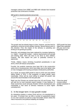 managers indexes from HSBC and NBS both indicate that industrial
production has continued to increase.

GDP growth in industrial production (annual rate)
           2 0 .0
                    In d u s tr ia l p r o d u c tio n
           1 7 .5

           1 5 .0

           1 2 .5
                                                G D P - g r o w th
 Percent




           1 0 .0

            7 .5

            5 .0

            2 .5

            0 .0
                    00      01       02        03        04    05    06   07   08         09              10
                                                                                S o u r c e : R e u te rs E c o W in




The growth rate has already begun to slow, however, and this trend is                                                  GDP growth has been
expected to continue at even greater intensity. Several factors point in                                               higher than expected
this direction. First, the impact of the stimulus is subsiding and                                                     this year, but is now
lending is not growing as quickly.                                                                                     beginning to slow

Secondly, exit strategies have been replaced by monetary tightening,
i.e., higher – though still modest – reserve requirements and savings
and lending rates. More will have to be done to slow inflation,
however. We also expect the yuan to gradually continue to
appreciate.

Thirdly, inflation means shrinking household pocketbooks in real
terms, which will reduce consumption.

Fourthly, the austerity measures have been felt in the construction
sector and in housing prices, which have fallen due to the tighter rules
on new mortgages and housing purchases introduced by authorities.

As a result, we expect GDP growth to slow to 8.5% next year before
falling further in 2012. If the prospects of global growth seem
reasonable, China will be more willing to accept the growth rate
around 8% recommended in the five-year plan.

Right now the Chinese are worried about the US and Europe. They                                                        China has great
are both far its most important export markets. A new downturn in                                                      concerns about
these economies would seriously threaten China's development and                                                       another slowdown in
necessitate a new wave of stimulus measures to avoid higher                                                            the West
unemployment.


3. In the longer term: A new growth model
An interesting question is where China will be in its development in
ten years. To answer that, we offer a number of suppositions based
on our main scenario as well as a less favourable version where the
risks of economic and political instability are realised.


Swedbank Asia Analysis No. 12 •                     26 November 2010
                                                                                                                                     11
 