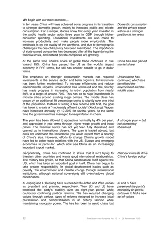We begin with our main scenario ...
In ten years China will have achieved some progress in its transition         Domestic consumption
to stronger domestic growth, mainly to increased public and private           and the private sector
consumption. For example, studies show that every yuan invested in            will be in a stronger
the public health sector adds three yuan to GDP through higher                position in ten years
consumer spending. Educational investments are also made to
increase productivity and make people more employable. The
emphasis is on the quality of the workforce, and due to demographic
challenges the one-child policy has been abandoned. The importance
of state-owned companies has decreased after all the hype during the
financial crisis, and instead private companies are growing.

At the same time China's share of global trade continues to rise              China has also gained
toward 15%. China has passed the US as the world's largest                    market share
economy in PPP terms, but still has another decade to go in dollar
terms.

The emphasis on stronger consumption markets has required                     Urbanisation has
investments in the service sector and better logistics. Infrastructure        continued, which has
has been further modernised. To increase efficiencies and reduce              benefitted the
environmental impacts, urbanisation has continued and the country             environment and the
has made progress in increasing its urban population from nearly              middle class
50% to a target of around 70%. This has led to huge investments in
midsize cities around existing mega centres. The middle class has
grown by an additional 10 percentage points to slightly over one third
of the population. Instead of letting a few become rich first, the goal
has been to create a “moderately affluent society” (Xiaokang). Wages
have increased annually by 10-20% for several years. At the same
time the government has managed to keep inflation in check.

The yuan has been allowed to appreciate nominally by 4% per year,             A stronger yuan – but
and appreciate in real terms through higher wage growth and input             not completely
prices. The financial sector has not yet been fully liberalised and           liberalised
opened up to international players. The yuan is traded abroad, but
does not command the importance you would expect from a country
of China's size. However, efforts to change China’s growth model
have led to better trade relations with the US, Europe and emerging
economies in particular, which now see China as an increasingly
important export market.

Geopolitically, China has continued to stress that it isn’t trying to         National interests drive
threaten other countries and wants good international relationships.          China's foreign policy
The military has grown, so that China can measure itself against the
US, which has been an important goal in itself. China has begun to
take greater responsibility for global development issues such as
poverty, the environment and climate change through international
institutions, although national sovereignty still overshadows global
coordination.

Xi Jinping and Li Keqiang have succeeded Hu Jintao and Wen Jiabao             Xi and Li have
as president and premier, respectively. They (Xi and LI) have                 preserved the party's
protected the party’s stability over an eight-year period while               monopoly on power,
cautiously continuing political reforms. This has required changing           but have to find a new
values through various types of reforms designed to increase local            set of values
pluralisation and democratisation in an orderly fashion while
maintaining monopoly power. The key has been to avoid chaos but




12                                                Swedbank Asia Analysis No. 12 •   26 November 2010
 