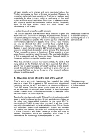 still open society up to change and more meaningful values, like
Western democracy but from a Chinese perspective. Measures to
strengthen civil society have precedence. The Internet has been used
strategically to allow opposing opinions, particularly on the legal
system and local government power. Democracy in a Western sense,
with popularly elected representatives, multiple parties, democratic
rights (in the legal system, media and public debate) and
transparency, is still lacking.

... and continue with a less favourable scenario
This scenario assumes that imbalances have continued to grow and        Imbalances could lead
that China hasn't succeeded in changing its growth model. Instead it    to economic collapse,
has continued to pour money into state-owned companies, the export      increasing the risk of a
sector and unbalanced growth. The income gap has widened and            political revolt
environmental problems have become more serious. Trade relations
are now so strained that other countries have adopted tough
protectionist measures. Chinese trade decreases. Growth falls.
Bubbles in asset markets burst and GDP growth drops to 1-2%. The
economic climate leads to rebellion among farmers. The Communist
Party’s monopoly on power is threatened. Chaos spreads to urban
areas. Foreign companies leave the country. The new leadership tries
to find a scapegoat such as Taiwan or Japan. Regional stability is
threatened and the country risks breaking apart.

While this alternative scenario may seem unlikely, the point is that
many actors on the financial markets have assumed that China’s
growth rate in recent decades will simply continue in the decade
ahead. Considering that imbalances continue to grow, there is an
increasing likelihood, as low as it may be, of an economic collapse
followed by political revolt.


4. How does China affect the rest of the world?
China’s strong economic development has impacted the global             China’s economic
balance of power. This is evident at G20 summits and international      growth is not reflected
institutions such as the WTO and also in the International Monetary     in its international
Fund, IMF, where China has gained greater power. All in all, it has     influence
not yet exercised this stronger power position. At the Copenhagen
climate conference and on environmental issues, for example, China
has maintained a low, cautious profile.

Despite changing its growth model, China will continue to gain market
share in global goods and services. Since it wants to move higher up
the value chain (value-added production is now some 25-27%,
compared with 35-40% in many other countries), it will face greater
competition in markets with higher knowledge content. This applies to
high technology, research and development. It would also increase
the chances that Western companies shift more high-tech production
to China. Production with lower knowledge content will move to
Vietnam, Bangladesh, Africa and eventually North Korea – all
countries that will increasingly export input goods to China.




Swedbank Asia Analysis No. 12 •   26 November 2010
                                                                                        13
 