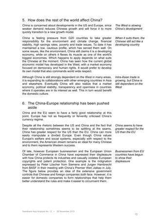 5. How does the rest of the world affect China?
China is concerned about developments in the US and Europe, since           The West is slowing
weaker demand reduces Chinese growth and will force it to more              China’s development
quickly transition to a new growth model.

China is feeling pressure from G20 countries to take greater                When it suits them, the
responsibility for the environment and climate change, financial            Chinese still act like a
stability, high savings rates, poverty and trade issues. To date it has     developing country
maintained a low, cautious profile, which has served them well. On
some issues, like the environment, China still claims it is a developing
economy, while on others it flexes its muscle as one of the world's
biggest economies. Which happens to apply depends on what suits
the Chinese at the moment. China has seen how the current global
economic model has developed in the West, with a market economy
focused on democracy and human rights. It would prefer to develop
its own model that also commands world wide respect.

Although China is still strongly dependent on the West in many areas,       Intra-Asian trade is
it is expanding its collaborations with other emerging countries in Asia    growing, but China is
and elsewhere. Eventually China will also realize that a market             still dependent on the
economy, political stability, transparency and openness in countries        West
where it operates are in its interest as well. This in turn would benefit
the domestic culture.


6. The China-Europe relationship has been pushed
   aside
China and the EU seem to have a fairly good relationship at this
point. Europe has not as frequently or fervently criticised China’s
currency regime.

Despite all the rhetoric between the US and China and the fact that         China seems to have
their relationship sometimes seems to be splitting at the seams,            greater respect for the
China has greater respect for the US than the EU. China can more            US than the EU
easily manipulate a divided Europe. Even though China values
Europe's welfare and social systems, especially with respect to the
environment, the American dream remains an ideal for many Chinese
and to them represents Western success.

Of late, however European businessmen and the European Union                Businessmen from EU
Chamber of Commerce in China have expressed their displeasure               countries have begun
with how China protects its industries and casually violates European       to show their
copyrights and patent protection. One example is the indignation            displeasure
expressed by Peter Löscher from Siemens and Jurgen Hambrecht
from BASF in their meeting with China’s Premier Wen Jiabao in July.
The figure below provides an idea of the extensive government
controls that Chinese and foreign companies both face. However, it is
easier for domestic companies to form relationships that help them
better understand the rules and make it easier to circumvent them.




Swedbank Asia Analysis No. 12 •   26 November 2010
                                                                                           15
 