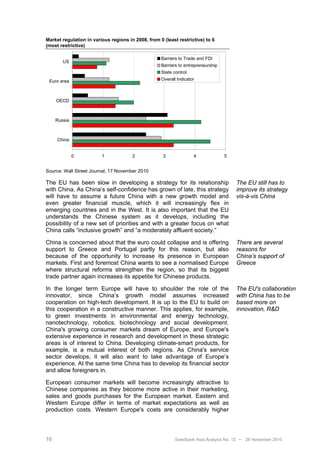 Market regulation in various regions in 2008, from 0 (least restrictive) to 6
(most restrictive)

                                                    Barriers to Trade and FDI
        US
                                                    Barriers to entrepreneurship
                                                    State control
 Euro area                                          Overall Indicator



     OECD



     Russia



     China


              0          1             2             3              4              5


Source: Wall Street Journal, 17 November 2010

The EU has been slow in developing a strategy for its relationship                     The EU still has to
with China. As China’s self-confidence has grown of late, this strategy                improve its strategy
will have to assume a future China with a new growth model and                         vis-à-vis China
even greater financial muscle, which it will increasingly flex in
emerging countries and in the West. It is also important that the EU
understands the Chinese system as it develops, including the
possibility of a new set of priorities and with a greater focus on what
China calls “inclusive growth” and “a moderately affluent society.”

China is concerned about that the euro could collapse and is offering                  There are several
support to Greece and Portugal partly for this reason, but also                        reasons for
because of the opportunity to increase its presence in European                        China’s support of
markets. First and foremost China wants to see a normalised Europe                     Greece
where structural reforms strengthen the region, so that its biggest
trade partner again increases its appetite for Chinese products.

In the longer term Europe will have to shoulder the role of the                        The EU's collaboration
innovator, since China’s growth model assumes increased                                with China has to be
cooperation on high-tech development. It is up to the EU to build on                   based more on
this cooperation in a constructive manner. This applies, for example,                  innovation, R&D
to green investments in environmental and energy technology,
nanotechnology, robotics, biotechnology and social development.
China's growing consumer markets dream of Europe, and Europe's
extensive experience in research and development in these strategic
areas is of interest to China. Developing climate-smart products, for
example, is a mutual interest of both regions. As China's service
sector develops, it will also want to take advantage of Europe’s
experience. At the same time China has to develop its financial sector
and allow foreigners in.

European consumer markets will become increasingly attractive to
Chinese companies as they become more active in their marketing,
sales and goods purchases for the European market. Eastern and
Western Europe differ in terms of market expectations as well as
production costs. Western Europe's costs are considerably higher



16                                                         Swedbank Asia Analysis No. 12 •   26 November 2010
 