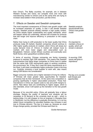 than China's. The Baltic countries, for example, are in between
Western Europe and China, but compete more and more with
manufacturing similar to China’s and at the same time are trying to
increase value-added in their production, just like China.


7. Effects on Sweden and Swedish companies
The most important consequence of China's new growth model, with          Swedish products
its increased emphasis on quality, is that it will benefit Swedish        should benefit from
industry. Swedish products already maintain a high quality content.       China’s new growth
As China adopts higher sustainability and quality standards, which        model
will happen slowly but undeniably, demand will increase for products
that last longer and improve efficiency in production or the supply
chain.

Rather than trying to shift production to the lower quality that China    It's important to
produces today (B market), Swedish companies should continue to           maintain a focus on
offer higher quality products (A market), which China will slowly but     quality, which will
surely demand more of. China’s C market will instead move to              remain in demand
markets with even lower wages and value-added such as
Bangladesh, Vietnam, certain African countries and eventually even
North Korea, when geopolitical conditions allow.

In terms of sourcing, Chinese companies are facing increasing             In sourcing, CSR
pressure to maintain high CSR standards. This means that Swedish          issues will grow in
subcontractors that follow larger companies to China have to realise      importance
that the same high CSR requirements apply to working conditions,
the environment, etc. If they don't meet the same requirements as in
the West, it will mean considerably higher production costs in the long
run. Carefully choosing a local supplier to work with, also means
taking CSR factors into consideration.

Bigger consumer markets and a higher standard of living for millions The key is to consider
of Chinese will mean greater sales opportunities for Swedish both threats and
companies that do their homework. At the same time competition is opportunities
growing significantly in higher value-added production. Those that
manufacture in China can expect costs to rise and profit margins to
shrink. New labour laws are contributing to higher wages, which is
also desirable, since it will speed up the transition to the new growth
model.

Because of its one-child policy, China will gradually face a labour
shortage. Raising the quality of teachers and students will be
necessary to fill demand at the university level as well – which is
lacking today. It is still cheaper to hire an engineer in Shanghai than
in Stockholm, but the difference is gradually diminishing. In a not too
distant future competition for educated Swedes may increase in part
due to Chinese demand. The key is to keep up, because as usual
things change quickly, provided the Chinese want them to.

                                                     Cecilia Hermansson




Swedbank Asia Analysis No. 12 •   26 November 2010
                                                                                         17
 
